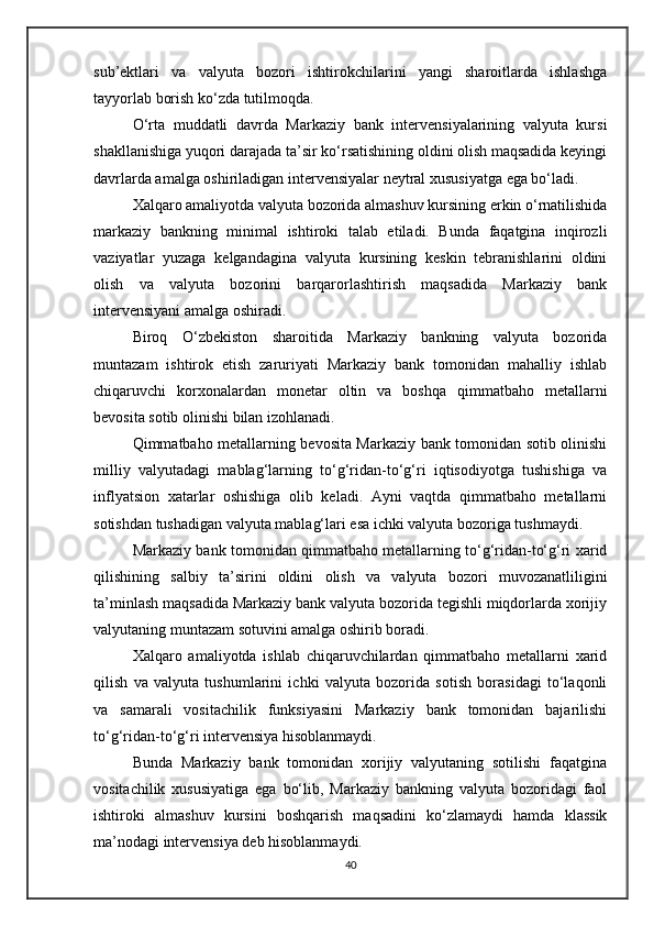 sub’ektlari   va   valyuta   bozori   ishtirokchilarini   yangi   sharoitlarda   ishlashga
tayyorlab borish ko‘zda tutilmoqda.
O‘rta   muddatli   davrda   Markaziy   bank   intervensiyalarining   valyuta   kursi
shakllanishiga yuqori darajada ta’sir ko‘rsatishining oldini olish maqsadida keyingi
davrlarda amalga oshiriladigan intervensiyalar neytral xususiyatga ega bo‘ladi.
Xalqaro amaliyotda valyuta bozorida almashuv kursining erkin o‘rnatilishida
markaziy   bankning   minimal   ishtiroki   talab   etiladi.   Bunda   faqatgina   inqirozli
vaziyatlar   yuzaga   kelgandagina   valyuta   kursining   keskin   tebranishlarini   oldini
olish   va   valyuta   bozorini   barqarorlashtirish   maqsadida   Markaziy   bank
intervensiyani amalga oshiradi.
Biroq   O‘zbekiston   sharoitida   Markaziy   bankning   valyuta   bozorida
muntazam   ishtirok   etish   zaruriyati   Markaziy   bank   tomonidan   mahalliy   ishlab
chiqaruvchi   korxonalardan   monetar   oltin   va   boshqa   qimmatbaho   metallarni
bevosita sotib olinishi bilan izohlanadi.
Qimmatbaho metallarning bevosita Markaziy bank tomonidan sotib olinishi
milliy   valyutadagi   mablag‘larning   to‘g‘ridan-to‘g‘ri   iqtisodiyotga   tushishiga   va
inflyatsion   xatarlar   oshishiga   olib   keladi.   Ayni   vaqtda   qimmatbaho   metallarni
sotishdan tushadigan valyuta mablag‘lari esa ichki valyuta bozoriga tushmaydi.
Markaziy bank tomonidan qimmatbaho metallarning to‘g‘ridan-to‘g‘ri xarid
qilishining   salbiy   ta’sirini   oldini   olish   va   valyuta   bozori   muvozanatliligini
ta’minlash maqsadida Markaziy bank valyuta bozorida tegishli miqdorlarda xorijiy
valyutaning muntazam sotuvini amalga oshirib boradi.
Xalqaro   amaliyotda   ishlab   chiqaruvchilardan   qimmatbaho   metallarni   xarid
qilish   va   valyuta   tushumlarini   ichki   valyuta   bozorida   sotish   borasidagi   to‘laqonli
va   samarali   vositachilik   funksiyasini   Markaziy   bank   tomonidan   bajarilishi
to‘g‘ridan-to‘g‘ri intervensiya hisoblanmaydi.
Bunda   Markaziy   bank   tomonidan   xorijiy   valyutaning   sotilishi   faqatgina
vositachilik   xususiyatiga   ega   bo‘lib,   Markaziy   bankning   valyuta   bozoridagi   faol
ishtiroki   almashuv   kursini   boshqarish   maqsadini   ko‘zlamaydi   hamda   klassik
ma’nodagi intervensiya deb hisoblanmaydi.
40 