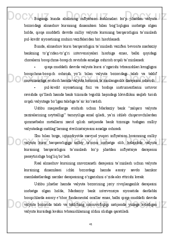 Bugungi   kunda   aholining   inflyatsion   kutilmalari   ko‘p   jihatdan   valyuta
bozoridagi   almashuv   kursining   dinamikasi   bilan   bog‘liqligini   inobatga   olgan
holda,   qisqa   muddatli   davrda   milliy   valyuta   kursining   barqarorligini   ta’minlash
pul-kredit siyosatining muhim vazifalaridan biri hisoblanadi.
Bunda, almashuv kursi barqarorligini ta’minlash vazifasi bevosita markaziy
bankning   to‘g‘ridan-to‘g‘ri   intervensiyalari   hisobiga   emas,   balki   quyidagi
choralarni bosqichma-bosqich ravishda amalga oshirish orqali ta’minlanadi:
 qisqa muddatli davrda valyuta kursi o‘zgarishi tebranishlari kengligini
bosqichma-bosqich   oshirish   yo‘li   bilan   valyuta   bozoridagi   talab   va   taklif
muvozanatiga erishish hamda valyuta bozorini ta’minlanganlik darajasini oshirish;
 pul-kredit   siyosatining   foiz   va   boshqa   instrumentlarini   ustuvor
ravishda   qo‘llash   hamda   bank   tizimida   tegishli   hajmdagi   likvidlikni   saqlab   turish
orqali valyutaga bo‘lgan talabga ta’sir ko‘rsatish.
Ushbu   maqsadlarga   erishish   uchun   Markaziy   bank   “xalqaro   valyuta
zaxiralarining   neytralligi”   tamoyiliga   amal   qiladi,   ya’ni   ishlab   chiqaruvchilardan
qimmatbaho   metallarni   xarid   qilish   natijasida   bank   tizimiga   tushgan   milliy
valyutadagi mablag‘larning sterilizatsiyasini amalga oshiradi.
Shu   bilan   birga,   iqtisodiyotda   mavjud   yuqori   inflyatsion   bosimning   milliy
valyuta   kursi   barqarorligiga   salbiy   ta’sirini   inobatga   olib,   kelajakda   valyuta
kursining   barqarorligini   ta’minlash   ko‘p   jihatdan   inflyatsiya   darajasini
pasaytirishga bog‘liq bo‘ladi.
Real   almashuv   kursining   muvozanatli   darajasini   ta’minlash   uchun   valyuta
kursining   dinamikasi   ichki   bozordagi   hamda   asosiy   savdo   hamkor
mamlakatlardagi narxlar darajasining o‘zgarishini o‘zida aks ettirishi kerak.
Ushbu   jihatlar   hamda   valyuta   bozorining   joriy   rivojlanganlik   darajasini
inobatga   olgan   holda,   Markaziy   bank   intervensiya   siyosatida   dastlabki
bosqichlarda asosiy e’tibor fundamental omillar emas, balki qisqa muddatli davrda
valyuta   bozorida   talab   va   taklifning   nomuvofiqligi   natijasida   yuzaga   keladigan
valyuta kursidagi keskin tebranishlarning oldini olishga qaratiladi.
41 