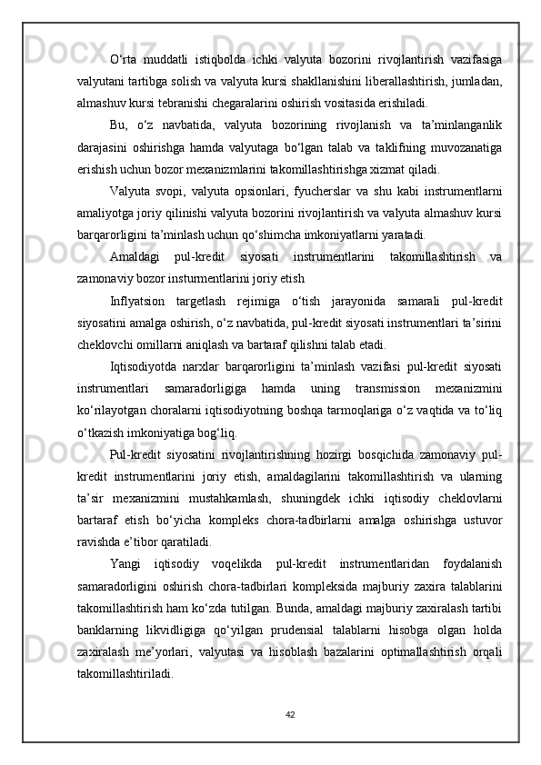 O‘rta   muddatli   istiqbolda   ichki   valyuta   bozorini   rivojlantirish   vazifasiga
valyutani tartibga solish va valyuta kursi shakllanishini liberallashtirish, jumladan,
almashuv kursi tebranishi chegaralarini oshirish vositasida erishiladi.
Bu,   o‘z   navbatida,   valyuta   bozorining   rivojlanish   va   ta’minlanganlik
darajasini   oshirishga   hamda   valyutaga   bo‘lgan   talab   va   taklifning   muvozanatiga
erishish uchun bozor mexanizmlarini takomillashtirishga xizmat qiladi.
Valyuta   svopi,   valyuta   opsionlari,   fyucherslar   va   shu   kabi   instrumentlarni
amaliyotga joriy qilinishi valyuta bozorini rivojlantirish va valyuta almashuv kursi
barqarorligini ta’minlash uchun qo‘shimcha imkoniyatlarni yaratadi.
Amaldagi   pul-kredit   siyosati   instrumentlarini   takomillashtirish   va
zamonaviy bozor insturmentlarini joriy etish
Inflyatsion   targetlash   rejimiga   o‘tish   jarayonida   samarali   pul-kredit
siyosatini amalga oshirish, o‘z navbatida, pul-kredit siyosati instrumentlari ta’sirini
cheklovchi omillarni aniqlash va bartaraf qilishni talab etadi.
Iqtisodiyotda   narxlar   barqarorligini   ta’minlash   vazifasi   pul-kredit   siyosati
instrumentlari   samaradorligiga   hamda   uning   transmission   mexanizmini
ko‘rilayotgan choralarni iqtisodiyotning boshqa tarmoqlariga o‘z vaqtida va to‘liq
o‘tkazish imkoniyatiga bog‘liq.
Pul-kredit   siyosatini   rivojlantirishning   hozirgi   bosqichida   zamonaviy   pul-
kredit   instrumentlarini   joriy   etish,   amaldagilarini   takomillashtirish   va   ularning
ta’sir   mexanizmini   mustahkamlash,   shuningdek   ichki   iqtisodiy   cheklovlarni
bartaraf   etish   bo‘yicha   kompleks   chora-tadbirlarni   amalga   oshirishga   ustuvor
ravishda e’tibor qaratiladi.
Yangi   iqtisodiy   voqelikda   pul-kredit   instrumentlaridan   foydalanish
samaradorligini   oshirish   chora-tadbirlari   kompleksida   majburiy   zaxira   talablarini
takomillashtirish ham ko‘zda tutilgan. Bunda, amaldagi majburiy zaxiralash tartibi
banklarning   likvidligiga   qo‘yilgan   prudensial   talablarni   hisobga   olgan   holda
zaxiralash   me’yorlari,   valyutasi   va   hisoblash   bazalarini   optimallashtirish   orqali
takomillashtiriladi.
42 