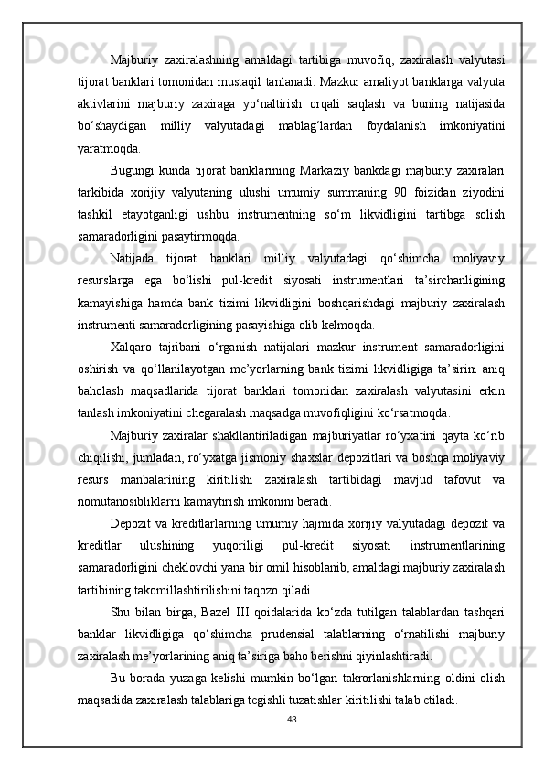 Majburiy   zaxiralashning   amaldagi   tartibiga   muvofiq,   zaxiralash   valyutasi
tijorat banklari tomonidan mustaqil tanlanadi. Mazkur amaliyot banklarga valyuta
aktivlarini   majburiy   zaxiraga   yo‘naltirish   orqali   saqlash   va   buning   natijasida
bo‘shaydigan   milliy   valyutadagi   mablag‘lardan   foydalanish   imkoniyatini
yaratmoqda.
Bugungi   kunda   tijorat   banklarining   Markaziy   bankdagi   majburiy   zaxiralari
tarkibida   xorijiy   valyutaning   ulushi   umumiy   summaning   90   foizidan   ziyodini
tashkil   etayotganligi   ushbu   instrumentning   so‘m   likvidligini   tartibga   solish
samaradorligini pasaytirmoqda.
Natijada   tijorat   banklari   milliy   valyutadagi   qo‘shimcha   moliyaviy
resurslarga   ega   bo‘lishi   pul-kredit   siyosati   instrumentlari   ta’sirchanligining
kamayishiga   hamda   bank   tizimi   likvidligini   boshqarishdagi   majburiy   zaxiralash
instrumenti samaradorligining pasayishiga olib kelmoqda.
Xalqaro   tajribani   o‘rganish   natijalari   mazkur   instrument   samaradorligini
oshirish   va   qo‘llanilayotgan   me’yorlarning   bank   tizimi   likvidligiga   ta’sirini   aniq
baholash   maqsadlarida   tijorat   banklari   tomonidan   zaxiralash   valyutasini   erkin
tanlash imkoniyatini chegaralash maqsadga muvofiqligini ko‘rsatmoqda.
Majburiy   zaxiralar   shakllantiriladigan   majburiyatlar   ro‘yxatini   qayta   ko‘rib
chiqilishi, jumladan, ro‘yxatga jismoniy shaxslar  depozitlari  va boshqa  moliyaviy
resurs   manbalarining   kiritilishi   zaxiralash   tartibidagi   mavjud   tafovut   va
nomutanosibliklarni kamaytirish imkonini beradi.
Depozit  va kreditlarlarning umumiy hajmida xorijiy valyutadagi  depozit  va
kreditlar   ulushining   yuqoriligi   pul-kredit   siyosati   instrumentlarining
samaradorligini cheklovchi yana bir omil hisoblanib, amaldagi majburiy zaxiralash
tartibining takomillashtirilishini taqozo qiladi.
Shu   bilan   birga,   Bazel   III   qoidalarida   ko‘zda   tutilgan   talablardan   tashqari
banklar   likvidligiga   qo‘shimcha   prudensial   talablarning   o‘rnatilishi   majburiy
zaxiralash me’yorlarining aniq ta’siriga baho berishni qiyinlashtiradi.
Bu   borada   yuzaga   kelishi   mumkin   bo‘lgan   takrorlanishlarning   oldini   olish
maqsadida zaxiralash talablariga tegishli tuzatishlar kiritilishi talab etiladi.
43 