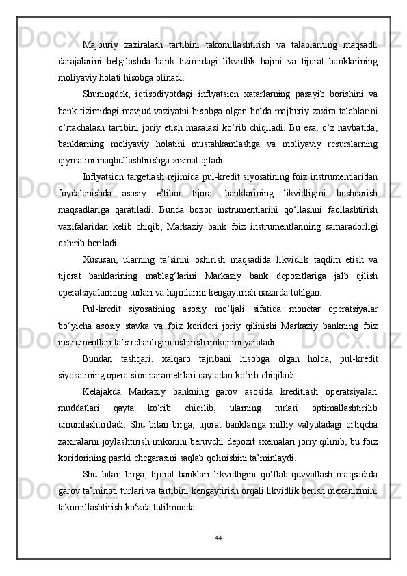 Majburiy   zaxiralash   tartibini   takomillashtirish   va   talablarning   maqsadli
darajalarini   belgilashda   bank   tizimidagi   likvidlik   hajmi   va   tijorat   banklarining
moliyaviy holati hisobga olinadi.
Shuningdek,   iqtisodiyotdagi   inflyatsion   xatarlarning   pasayib   borishini   va
bank tizimidagi mavjud vaziyatni  hisobga olgan holda majburiy zaxira talablarini
o‘rtachalash   tartibini   joriy   etish   masalasi   ko‘rib   chiqiladi.   Bu   esa,   o‘z   navbatida,
banklarning   moliyaviy   holatini   mustahkamlashga   va   moliyaviy   resurslarning
qiymatini maqbullashtirishga xizmat qiladi.
Inflyatsion targetlash rejimida pul-kredit siyosatining foiz instrumentlaridan
foydalanishda   asosiy   e’tibor   tijorat   banklarining   likvidligini   boshqarish
maqsadlariga   qaratiladi.   Bunda   bozor   instrumentlarini   qo‘llashni   faollashtirish
vazifalaridan   kelib   chiqib,   Markaziy   bank   foiz   instrumentlarining   samaradorligi
oshirib boriladi.
Xususan,   ularning   ta’sirini   oshirish   maqsadida   likvidlik   taqdim   etish   va
tijorat   banklarining   mablag‘larini   Markaziy   bank   depozitlariga   jalb   qilish
operatsiyalarining turlari va hajmlarini kengaytirish nazarda tutilgan.
Pul-kredit   siyosatining   asosiy   mo‘ljali   sifatida   monetar   operatsiyalar
bo‘yicha   asosiy   stavka   va   foiz   koridori   joriy   qilinishi   Markaziy   bankning   foiz
instrumentlari ta’sirchanligini oshirish imkonini yaratadi.
Bundan   tashqari,   xalqaro   tajribani   hisobga   olgan   holda,   pul-kredit
siyosatining operatsion parametrlari qaytadan ko‘rib chiqiladi.
Kelajakda   Markaziy   bankning   garov   asosida   kreditlash   operatsiyalari
muddatlari   qayta   ko‘rib   chiqilib,   ularning   turlari   optimallashtirilib
umumlashtiriladi.   Shu   bilan   birga,   tijorat   banklariga   milliy   valyutadagi   ortiqcha
zaxiralarni joylashtirish imkonini beruvchi depozit sxemalari joriy qilinib, bu foiz
koridorining pastki chegarasini saqlab qolinishini ta’minlaydi.
Shu   bilan   birga,   tijorat   banklari   likvidligini   qo‘llab-quvvatlash   maqsadida
garov ta’minoti turlari va tartibini kengaytirish orqali likvidlik berish mexanizmini
takomillashtirish ko‘zda tutilmoqda.
44 