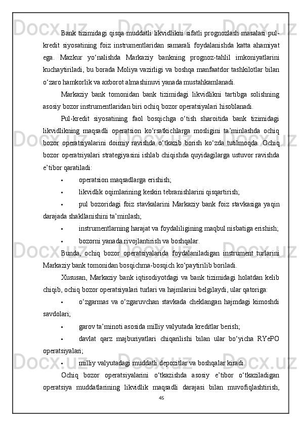Bank tizimidagi qisqa muddatli likvidlikni sifatli prognozlash masalasi  pul-
kredit   siyosatining   foiz   instrumentlaridan   samarali   foydalanishda   katta   ahamiyat
ega.   Mazkur   yo‘nalishda   Markaziy   bankning   prognoz-tahlil   imkoniyatlarini
kuchaytiriladi, bu borada Moliya vazirligi va boshqa manfaatdor tashkilotlar bilan
o‘zaro hamkorlik va axborot almashinuvi yanada mustahkamlanadi.
Markaziy   bank   tomonidan   bank   tizimidagi   likvidlikni   tartibga   solishning
asosiy bozor instrumentlaridan biri ochiq bozor operatsiyalari hisoblanadi.
Pul-kredit   siyosatining   faol   bosqichga   o‘tish   sharoitida   bank   tizimidagi
likvidlikning   maqsadli   operatsion   ko‘rsatkichlarga   mosligini   ta’minlashda   ochiq
bozor   operatsiyalarini   doimiy   ravishda   o‘tkazib   borish   ko‘zda   tutilmoqda.   Ochiq
bozor operatsiyalari strategiyasini ishlab chiqishda quyidagilarga ustuvor ravishda
e’tibor qaratiladi:
 operatsion maqsadlarga erishish;
 likvidlik oqimlarining keskin tebranishlarini qisqartirish;
 pul   bozoridagi  foiz  stavkalarini  Markaziy   bank  foiz  stavkasiga  yaqin
darajada shakllanishini ta’minlash;
 instrumentlarning harajat va foydaliligining maqbul nisbatiga erishish;
 bozorni yanada rivojlantirish va boshqalar.
Bunda,   ochiq   bozor   operatsiyalarida   foydalaniladigan   instrument   turlarini
Markaziy bank tomonidan bosqichma-bosqich ko‘paytirilib boriladi.
Xususan,   Markaziy   bank   iqtisodiyotdagi   va   bank   tizimidagi   holatdan   kelib
chiqib, ochiq bozor operatsiyalari turlari va hajmlarini belgilaydi, ular qatoriga:
 o‘zgarmas   va   o‘zgaruvchan   stavkada   cheklangan   hajmdagi   kimoshdi
savdolari;
 garov ta’minoti asosida milliy valyutada kreditlar berish;
 davlat   qarz   majburiyatlari   chiqarilishi   bilan   ular   bo‘yicha   RYePO
operatsiyalari;
 milliy valyutadagi muddatli depozitlar va boshqalar kiradi.
Ochiq   bozor   operatsiyalarini   o‘tkazishda   asosiy   e’tibor   o‘tkaziladigan
operatsiya   muddatlarining   likvidlik   maqsadli   darajasi   bilan   muvofiqlashtirish,
45 