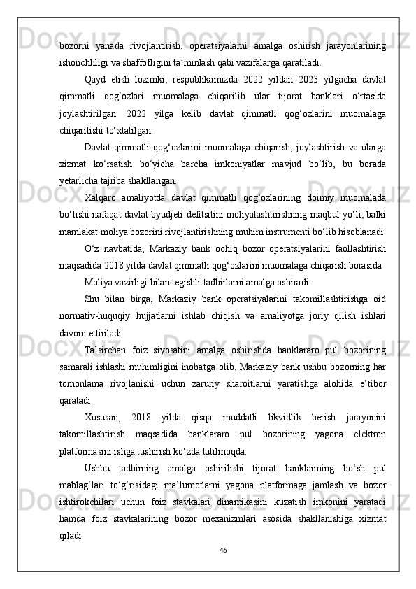 bozorni   yanada   rivojlantirish,   operatsiyalarni   amalga   oshirish   jarayonlarining
ishonchliligi va shaffofligini ta’minlash qabi vazifalarga qaratiladi.
Qayd   etish   lozimki,   respublikamizda   2022   yildan   2023   yilgacha   davlat
qimmatli   qog‘ozlari   muomalaga   chiqarilib   ular   tijorat   banklari   o‘rtasida
joylashtirilgan.   2022   yilga   kelib   davlat   qimmatli   qog‘ozlarini   muomalaga
chiqarilishi to‘xtatilgan.
Davlat   qimmatli   qog‘ozlarini   muomalaga   chiqarish,   joylashtirish   va   ularga
xizmat   ko‘rsatish   bo‘yicha   barcha   imkoniyatlar   mavjud   bo‘lib,   bu   borada
yetarlicha tajriba shakllangan.
Xalqaro   amaliyotda   davlat   qimmatli   qog‘ozlarining   doimiy   muomalada
bo‘lishi nafaqat davlat byudjeti defitsitini moliyalashtirishning maqbul yo‘li, balki
mamlakat moliya bozorini rivojlantirishning muhim instrumenti bo‘lib hisoblanadi.
O‘z   navbatida,   Markaziy   bank   ochiq   bozor   operatsiyalarini   faollashtirish
maqsadida 2018 yilda davlat qimmatli qog‘ozlarini muomalaga chiqarish borasida 
Moliya vazirligi bilan tegishli tadbirlarni amalga oshiradi.
Shu   bilan   birga,   Markaziy   bank   operatsiyalarini   takomillashtirishga   oid
normativ-huquqiy   hujjatlarni   ishlab   chiqish   va   amaliyotga   joriy   qilish   ishlari
davom ettiriladi.
Ta’sirchan   foiz   siyosatini   amalga   oshirishda   banklararo   pul   bozorining
samarali   ishlashi   muhimligini   inobatga   olib,   Markaziy   bank   ushbu   bozorning   har
tomonlama   rivojlanishi   uchun   zaruriy   sharoitlarni   yaratishga   alohida   e’tibor
qaratadi.
Xususan,   2018   yilda   qisqa   muddatli   likvidlik   berish   jarayonini
takomillashtirish   maqsadida   banklararo   pul   bozorining   yagona   elektron
platformasini ishga tushirish ko‘zda tutilmoqda.
Ushbu   tadbirning   amalga   oshirilishi   tijorat   banklarining   bo‘sh   pul
mablag‘lari   to‘g‘risidagi   ma’lumotlarni   yagona   platformaga   jamlash   va   bozor
ishtirokchilari   uchun   foiz   stavkalari   dinamikasini   kuzatish   imkonini   yaratadi
hamda   foiz   stavkalarining   bozor   mexanizmlari   asosida   shakllanishiga   xizmat
qiladi.
46 