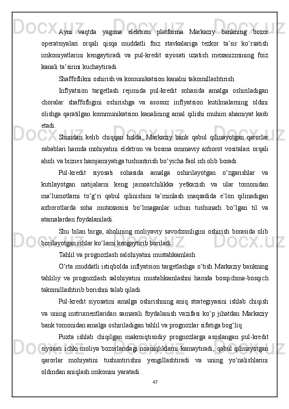 Ayni   vaqtda   yagona   elektron   platforma   Markaziy   bankning   bozor
operatsiyalari   orqali   qisqa   muddatli   foiz   stavkalariga   tezkor   ta’sir   ko‘rsatish
imkoniyatlarini   kengaytiradi   va   pul-kredit   siyosati   uzatish   mexanizmining   foiz
kanali ta’sirini kuchaytiradi.
Shaffoflikni oshirish va komunikatsion kanalni takomillashtirish
Inflyatsion   targetlash   rejimida   pul-kredit   sohasida   amalga   oshiriladigan
choralar   shaffofligini   oshirishga   va   asossiz   inflyatsion   kutilmalarning   oldini
olishga qaratilgan kommunikatsion kanalining amal  qilishi  muhim  ahamiyat  kasb
etadi.
Shundan   kelib   chiqqan   holda,   Markaziy   bank   qabul   qilinayotgan   qarorlar
sabablari  hamda mohiyatini  elektron va bosma ommaviy axborot  vositalari  orqali
aholi va biznes hamjamiyatiga tushuntirish bo‘yicha faol ish olib boradi.
Pul-kredit   siyosati   sohasida   amalga   oshirilayotgan   o‘zgarishlar   va
kutilayotgan   natijalarni   keng   jamoatchilikka   yetkazish   va   ular   tomonidan
ma’lumotlarni   to‘g‘ri   qabul   qilinishini   ta’minlash   maqsadida   e’lon   qilinadigan
axborotlarda   soha   mutaxassisi   bo‘lmaganlar   uchun   tushunarli   bo‘lgan   til   va
atamalardan foydalaniladi.
Shu   bilan   birga,   aholining   moliyaviy   savodxonligini   oshirish   borasida   olib
borilayotgan ishlar ko‘lami kengaytirib boriladi.
Tahlil va prognozlash salohiyatini mustahkamlash
O‘rta muddatli istiqbolda inflyatsion targetlashga o‘tish Markaziy bankning
tahliliy   va   prognozlash   salohiyatini   mustahkamlashni   hamda   bosqichma-bosqich
takomillashtirib borishni talab qiladi.
Pul-kredit   siyosatini   amalga   oshirishning   aniq   strategiyasini   ishlab   chiqish
va   uning   instrumentlaridan   samarali   foydalanish   vazifasi   ko‘p   jihatdan   Markaziy
bank tomonidan amalga oshiriladigan tahlil va prognozlar sifatiga bog‘liq.
Puxta   ishlab   chiqilgan   makroiqtisodiy   prognozlarga   asoslangan   pul-kredit
siyosati  ichki moliya bozorlaridagi  noaniqliklarni kamaytiradi, qabul qilinayotgan
qarorlar   mohiyatini   tushuntirishni   yengillashtiradi   va   uning   yo‘nalishlarini
oldindan aniqlash imkonini yaratadi.
47 