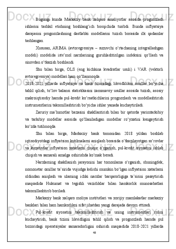 Bugungi   kunda   Markaziy   bank   xalqaro   amaliyotlar   asosida   prognozlash
ishlarini   tashkil   etishning   boshlang‘ich   bosqichida   turibdi.   Bunda   inflyatsiya
darajasini   prognozlashning   dastlabki   modellarini   tuzish   borasida   ilk   qadamlar
tashlangan.
Xususan,   ARIMA   (avtoregressiya   –   suzuvchi   o‘rtachaning   integrallashgan
modeli)   modelida   iste’mol   narxlarining   guruhlashtirilgan   indeksini   qo‘llash   va
sinovdan o‘tkazish boshlandi.
Shu   bilan   birga,   OLS   (eng   kichkina   kvadratlar   usuli)   i   VAR   (vektorli
avtoregressiya) modellari ham qo‘llanmoqda.
2018-2021   yillarda   inflyatsiya   va   bank   tizimidagi   likvidlilikni   omillar   bo‘yicha
tahlil   qilish,   to‘lov   balansi   statistikasini   zamonaviy   usullar   asosida   tuzish,   asosiy
makroiqtisodiy  hamda  pul-kredit  ko‘rsatkichlarini  prognozlash  va  modellashtirish
instrumentlarini takomillashtirish bo‘yicha ishlar yanada kuchaytiriladi.
Zaruriy   ma’lumotlar   bazasini   shakllantirish   bilan   bir   qatorda   yarimtarkibiy
va   tarkibiy   modellar   asosida   qo‘llaniladigan   modellar   ro‘yxatini   kengaytirish
ko‘zda tutilmoqda.
Shu   bilan   birga,   Markaziy   bank   tomonidan   2018   yildan   boshlab
iqtisodiyotdagi inflyatsion kutilmalarni aniqlash borasida o‘tkazilayotgan so‘rovlar
va   kuzatuvlar   inflyatsion   xatarlarni   chuqur   o‘rganish,   pul-kredit   siyosatini   ishlab
chiqish va samarali amalga oshirishda ko‘mak beradi.
Narxlarning   shakllanish   jarayonini   har   tomonlama   o‘rganish,   shuningdek,
nomonetar omillar ta’sirida vujudga kelishi mumkin bo‘lgan inflyatsion xatarlarni
oldindan   aniqlash   va   ularning   ichki   narxlar   barqarorligiga   ta’sirini   pasaytirish
maqsadida   Hukumat   va   tegishli   vazirliklar   bilan   hamkorlik   munosabatlari
takomillashtirib boriladi.
Markaziy   bank  xalqaro   moliya  institutlari   va   xorijiy   mamlakatlar   markaziy
banklari bilan ham hamkorlikni sifat jihatdan yangi darajada davom ettiradi.
Pul-kredit   siyosatini   takomillashtirish   va   uning   instrumentlari   rolini
kuchaytirish,   bank   tizimi   likvidligini   tahlil   qilish   va   prognozlash   hamda   pul
bozoridagi   operatsiyalar   samaradorligini   oshirish   maqsadida   2018-2021   yillarda
48 