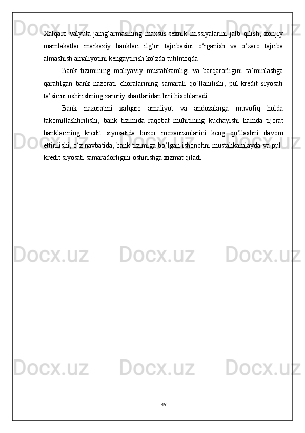 Xalqaro   valyuta   jamg‘armasining   maxsus   texnik   missiyalarini   jalb   qilish,   xorijiy
mamlakatlar   markaziy   banklari   ilg‘or   tajribasini   o‘rganish   va   o‘zaro   tajriba
almashish amaliyotini kengaytirish ko‘zda tutilmoqda.
Bank   tizimining   moliyaviy   mustahkamligi   va   barqarorligini   ta’minlashga
qaratilgan   bank   nazorati   choralarining   samarali   qo‘llanilishi,   pul-kredit   siyosati
ta’sirini oshirishning zaruriy shartlaridan biri hisoblanadi.
Bank   nazoratini   xalqaro   amaliyot   va   andozalarga   muvofiq   holda
takomillashtirilishi,   bank   tizimida   raqobat   muhitining   kuchayishi   hamda   tijorat
banklarining   kredit   siyosatida   bozor   mexanizmlarini   keng   qo‘llashni   davom
ettirilishi, o‘z navbatida, bank tizimiga bo‘lgan ishonchni mustahkamlayda va pul-
kredit siyosati samaradorligini oshirishga xizmat qiladi.
49 