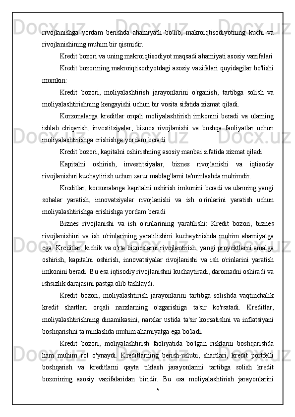 rivojlanishga   yordam   berishda   ahamiyatli   bo'lib,   makroiqtisodiyotning   kuchi   va
rivojlanishining muhim bir qismidir.
Kredit bozori va uning makroiqtisodiyot maqsadi ahamiyati asosiy vazifalari
Kredit bozorining makroiqtisodiyotdagi asosiy vazifalari quyidagilar bo'lishi
mumkin:
Kredit   bozori,   moliyalashtirish   jarayonlarini   o'rganish,   tartibga   solish   va
moliyalashtirishning kengayishi uchun bir vosita sifatida xizmat qiladi. 
Korxonalarga   kreditlar   orqali   moliyalashtirish   imkonini   beradi   va   ularning
ishlab   chiqarish,   investitsiyalar,   biznes   rivojlanishi   va   boshqa   faoliyatlar   uchun
moliyalashtirishga erishishga yordam beradi.
Kredit bozori, kapitalni oshirishning asosiy manbai sifatida xizmat qiladi. 
Kapitalni   oshirish,   investitsiyalar,   biznes   rivojlanishi   va   iqtisodiy
rivojlanishni kuchaytirish uchun zarur mablag'larni ta'minlashda muhimdir. 
Kreditlar, korxonalarga kapitalni oshirish imkonini beradi va ularning yangi
sohalar   yaratish,   innovatsiyalar   rivojlanishi   va   ish   o'rinlarini   yaratish   uchun
moliyalashtirishga erishishga yordam beradi.
Biznes   rivojlanishi   va   ish   o'rinlarining   yaratilishi:   Kredit   bozori,   biznes
rivojlanishini   va   ish   o'rinlarining   yaratilishini   kuchaytirishda   muhim   ahamiyatga
ega. Kreditlar, kichik va o'rta bizneslarni rivojlantirish, yangi proyektlarni amalga
oshirish,   kapitalni   oshirish,   innovatsiyalar   rivojlanishi   va   ish   o'rinlarini   yaratish
imkonini beradi. Bu esa iqtisodiy rivojlanishni kuchaytiradi, daromadni oshiradi va
ishsizlik darajasini pastga olib tashlaydi.
Kredit   bozori,   moliyalashtirish   jarayonlarini   tartibga   solishda   vaqtinchalik
kredit   shartlari   orqali   narxlarning   o'zgarishiga   ta'sir   ko'rsatadi.   Kreditlar,
moliyalashtirishning   dinamikasini,   narxlar   ustida   ta'sir   ko'rsatishni   va   inflatsiyani
boshqarishni ta'minlashda muhim ahamiyatga ega bo'ladi.
Kredit   bozori,   moliyalashtirish   faoliyatida   bo'lgan   risklarni   boshqarishda
ham   muhim   rol   o'ynaydi.   Kreditlarning   berish-uslubi,   shartlari,   kredit   portfelli
boshqarish   va   kreditlarni   qayta   tiklash   jarayonlarini   tartibga   solish   kredit
bozorining   asosiy   vazifalaridan   biridir.   Bu   esa   moliyalashtirish   jarayonlarini
5 
