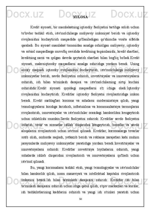 XULOSA
Kredit  siyosati,  bir mamlakatning iqtisodiy faoliyatini tartibga solish  uchun
to'lovlar   tashkil   etish,   iste'molchilarga   moliyaviy   imkoniyat   berish   va   iqtisodiy
rivojlanishni   kuchaytirish   maqsadida   qo'llaniladigan   qo'shimcha   vosita   sifatida
qaraladi.   Bu   siyosat   mamlakat   tomonidan   amalga   oshirilgan   moliyaviy,   iqtisodiy
va sotsial maqsadlarga muvofiq ravishda kreditning taqsimlanishi, kredit shartlari,
kreditning   narxi   va   qolgan   davrda   qaytarish   shartlari   bilan   bog'liq   bo'ladi.Kredit
siyosati,   makroiqtisodiy   maqsadlarni   amalga   oshirishga   yordam   beradi.   Uning
asosiy   maqsadi   iqtisodiy   rivojlanishni   kuchaytirish,   iste'molchilarga   moliyaviy
imkoniyatlar   berish,   savdo   faoliyatini   oshirish,   investitsiyalar   va   innovatsiyalarni
oshirish,   ish   bilan   ta'minlash   darajasi   va   iste'molchilarning   sirtqi   kuchini
oshirishdir.Kredit   siyosati   quyidagi   maqsadlarni   o'z   ichiga   oladi:Iqtisodiy
rivojlanishni   kuchaytirish:   Kreditlar   iqtisodiy   faoliyatni   rivojlantirishga   imkon
beradi.   Kredit   mablag'lari   korxona   va   sohalarni   modernizatsiya   qilish,   yangi
texnologiyalarni   kirishga   kirishish,   infratuzilma   va   kommunikatsiya   tarmoqlarini
rivojlantirish,   innovatsiyalar   va   iste'molchilar   orasidagi   hamkorlikni   kengaytirish
uchun   ishlatilishi   mumkin.Savdo   faoliyatini   oshirish:   Kreditlar   savdo   faoliyatini
oshirish,   tovar   va   xizmatlar   ishlab   chiqarishni   kengaytirish,   bozorlar   va   savdo
aloqalarini   rivojlantirish   uchun   iste'mol   qilinadi.   Kreditlar,   korxonalarga   tovarlar
sotib   olish,   omborda   saqlash,   yetkazib   berish   va   reklama   xarajatlari   kabi   muhim
jarayonlarda   moliyaviy   imkoniyatlar   yaratishga   yordam   beradi.Investitsiyalar   va
innovatsiyalarni   oshirish:   Kreditlar   investitsiya   loyihalarini   oshirish,   yangi
sohalarda   ishlab   chiqarishni   rivojlantirish   va   innovatsiyalarni   qo'llash   uchun
iste'mol qilinadi. 
Bu,   yangi   korxonalarni   tashkil   etish,   yangi   texnologiyalar   va   iste'molchilar
bilan   hamkorlik   qilish,   inson   manaviyati   va   intellektual   kapitalni   rivojlantirish
imkonini   beradi.Ish   bilan   ta'minlash   darajasini   oshirish:   Kreditlar   ish   bilan
ta'minlash darajasini oshirish uchun ishga qabul qilish, o'quv markazlari va kurslar,
ish   tashkilotlarining   kadrlarini   oshirish   va   yangi   ish   o'rinlari   yaratish   uchun
50 