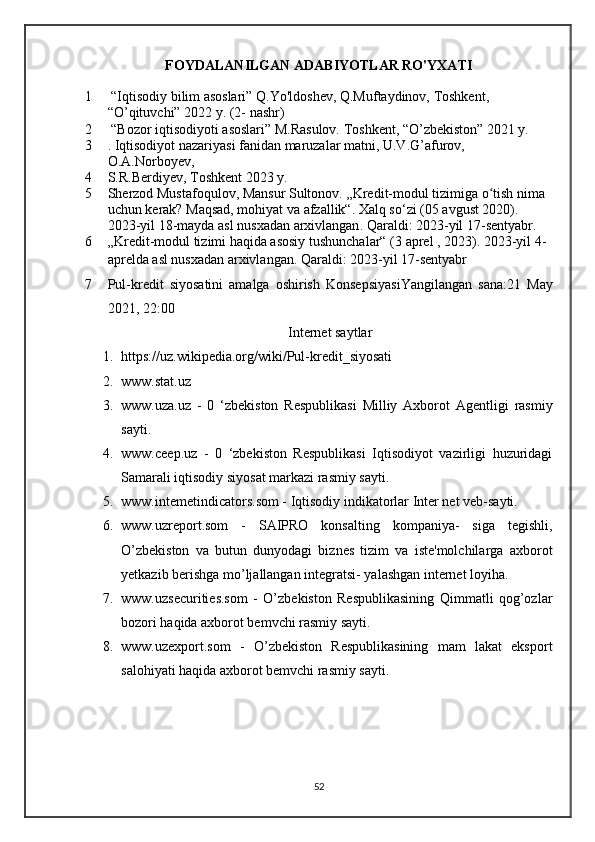 FOYDALANILGAN ADABIYOTLAR RO'YXATI
1  “Iqtisodiy bilim asoslari” Q.Yo'ldoshev, Q.Muftaydinov, Toshkent, 
“O’qituvchi” 2022 y. (2- nashr) 
2  “Bozor iqtisodiyoti asoslari” M.Rasulov. Toshkent, “O’zbekiston” 2021 y.
3 . Iqtisodiyot nazariyasi fanidan maruzalar matni, U.V.G’afurov, 
O.A.Norboyev,
4 S.R.Berdiyev, Toshkent 2023 y.
5 Sherzod Mustafoqulov, Mansur Sultonov.  „Kredit-modul tizimiga o tish nima ʻ
uchun kerak? Maqsad, mohiyat va afzallik“ .  Xalq so‘zi  (05 avgust 2020). 
2023-yil 18-mayda asl nusxadan  arxivlangan . Qaraldi: 2023-yil 17-sentyabr.
6 „Kredit-modul tizimi haqida asosiy tushunchalar“  (3 aprel , 2023). 2023-yil 4-
aprelda asl nusxadan  arxivlangan . Qaraldi: 2023-yil 17-sentyabr
7 Pul-kredit   siyosatini   amalga   oshirish   Konsepsiyasi Yangilangan   sana: 21   May
2021, 22:00
Internet saytlar
1. https://uz.wikipedia.org/wiki/Pul-kredit_siyosati
2. www.stat.uz
3. www.uza.uz   -   0   ‘zbekiston   Respublikasi   Milliy   Axborot   Agentligi   rasmiy
sayti.
4. www.ceep.uz   -   0   ‘zbekiston   Respublikasi   Iqtisodiyot   vazirligi   huzuridagi
Samarali iqtisodiy siyosat markazi rasmiy sayti. 
5. www.intemetindicators.som - Iqtisodiy indikatorlar Inter net veb-sayti. 
6. www.uzreport.som   -   SAIPRO   konsalting   kompaniya-   siga   tegishli,
O’zbekiston   va   butun   dunyodagi   biznes   tizim   va   iste'molchilarga   axborot
yetkazib berishga mo’ljallangan integratsi- yalashgan internet loyiha. 
7. www.uzsecurities.som   -   O’zbekiston   Respublikasining   Qimmatli   qog’ozlar
bozori haqida axborot bemvchi rasmiy sayti. 
8. www.uzexport.som   -   O’zbekiston   Respublikasining   mam   lakat   eksport
salohiyati haqida axborot bemvchi rasmiy sayti.
52 