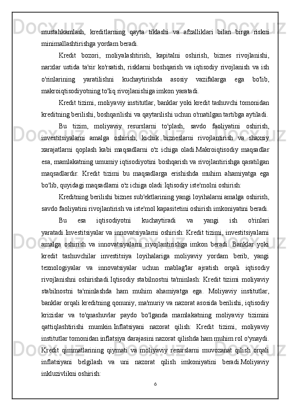 mustahkamlash,   kreditlarning   qayta   tiklashi   va   afzalliklari   bilan   birga   riskni
minimallashtirishga yordam beradi.
Kredit   bozori,   moliyalashtirish,   kapitalni   oshirish,   biznes   rivojlanishi,
narxlar   ustida   ta'sir   ko'rsatish,   risklarni   boshqarish   va   iqtisodiy   rivojlanish   va   ish
o'rinlarining   yaratilishni   kuchaytirishda   asosiy   vazifalarga   ega   bo'lib,
makroiqtisodiyotning to'liq rivojlanishiga imkon yaratadi.
Kredit tizimi, moliyaviy institutlar, banklar yoki kredit tashuvchi tomonidan
kreditning berilishi, boshqarilishi va qaytarilishi uchun o'rnatilgan tartibga aytiladi.
Bu   tizim,   moliyaviy   resurslarni   to'plash,   savdo   faoliyatini   oshirish,
investitsiyalarni   amalga   oshirish,   kichik   bizneslarni   rivojlantirish   va   shaxsiy
xarajatlarni   qoplash   kabi   maqsadlarni   o'z   ichiga   oladi.Makroiqtisodiy   maqsadlar
esa, mamlakatning umumiy iqtisodiyotini boshqarish va rivojlantirishga qaratilgan
maqsadlardir.   Kredit   tizimi   bu   maqsadlarga   erishishda   muhim   ahamiyatga   ega
bo'lib, quyidagi maqsadlarni o'z ichiga oladi:Iqtisodiy iste'molni oshirish: 
Kreditning berilishi biznes sub'ektlarining yangi loyihalarni amalga oshirish,
savdo faoliyatini rivojlantirish va iste'mol kapasitetini oshirish imkoniyatini beradi.
Bu   esa   iqtisodiyotni   kuchaytiradi   va   yangi   ish   o'rinlari
yaratadi.Investitsiyalar va innovatsiyalarni oshirish: Kredit tizimi, investitsiyalarni
amalga   oshirish   va   innovatsiyalarni   rivojlantirishga   imkon   beradi.   Banklar   yoki
kredit   tashuvchilar   investitsiya   loyihalariga   moliyaviy   yordam   berib,   yangi
texnologiyalar   va   innovatsiyalar   uchun   mablag'lar   ajratish   orqali   iqtisodiy
rivojlanishni   oshirishadi.Iqtisodiy   stabilnostni   ta'minlash:   Kredit   tizimi   moliyaviy
stabilnostni   ta'minlashda   ham   muhim   ahamiyatga   ega.   Moliyaviy   institutlar,
banklar orqali kreditning qonuniy, ma'muriy va nazorat asosida berilishi, iqtisodiy
krizislar   va   to'qnashuvlar   paydo   bo'lganda   mamlakatning   moliyaviy   tizimini
qattiqlashtirishi   mumkin.Inflatsiyani   nazorat   qilish:   Kredit   tizimi,   moliyaviy
institutlar tomonidan inflatsiya darajasini nazorat qilishda ham muhim rol o'ynaydi.
Kredit   qimmatlarining   qiymati   va   moliyaviy   resurslarni   muvozanat   qilish   orqali
inflatsiyani   belgilash   va   uni   nazorat   qilish   imkoniyatini   beradi.Moliyaviy
inkluzivlikni oshirish: 
6 
