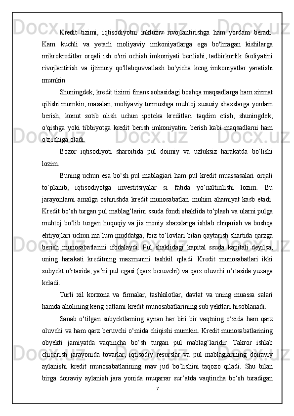 Kredit   tizimi,   iqtisodiyotni   inkluziv   rivojlantirishga   ham   yordam   beradi.
Kam   kuchli   va   yetarli   moliyaviy   imkoniyatlarga   ega   bo'lmagan   kishilarga
mikrokreditlar   orqali   ish   o'rni   ochish   imkoniyati   berilishi,   tadbirkorlik   faoliyatini
rivojlantirish   va   ijtimoiy   qo'llabquvvatlash   bo'yicha   keng   imkoniyatlar   yaratishi
mumkin. 
Shuningdek, kredit tizimi finans sohasidagi boshqa maqsadlarga ham xizmat
qilishi mumkin, masalan, moliyaviy turmushga muhtoj xususiy shaxslarga yordam
berish,   konut   sotib   olish   uchun   ipoteka   kreditlari   taqdim   etish,   shuningdek,
o'qishga   yoki   tibbiyotga   kredit   berish   imkoniyatini   berish   kabi   maqsadlarni   ham
o'z ichiga oladi.
Bozor   iqtisodiyoti   sharoitida   pul   doimiy   va   uzluksiz   harakatda   bo‘lishi
lozim. 
Buning   uchun   esa   bo‘sh   pul   mablagiari   ham   pul   kredit   muassasalari   orqali
to‘planib,   iqtisodiyotga   investitsiyalar   si   fatida   yo‘naltirilishi   lozim.   Bu
jarayonlami   amalga   oshirishda   kredit   munosabatlari   muhim   ahamiyat   kasb   etadi.
Kredit bo‘sh turgan pul mablag‘larini ssuda fondi shaklida to‘plash va ularni pulga
muhtoj  bo‘lib turgan  huquqiy va jis moniy shaxslarga  ishlab chiqarish  va boshqa
ehtiyojlari uchun ma’lum muddatga, foiz to‘Iovlari bilan qaytarish shartida qarzga
berish   munosabatlarini   ifodalaydi.   Pul   shaklidagi   kapital   ssuda   kapitali   deyilsa,
uning   harakati   kreditning   mazmunini   tashkil   qiladi.   Kredit   munosabatlari   ikki
subyekt o‘rtasida, ya’ni pul egasi (qarz beruvchi) va qarz oluvchi o‘rtasida yuzaga
keladi. 
Turli   xil   korxona   va   firmalar,   tashkilotlar,   davlat   va   uning   muassa   salari
hamda aholining keng qatlami kredit munosabatlarining sub yektlari hisoblanadi. 
Sanab   o‘tilgan   subyektlaming   aynan   har   biri   bir   vaqtning   o‘zida   ham   qarz
oluvchi va ham qarz beruvchi o‘mida chiqishi mumkin. Kredit munosabatlarining
obyekti   jamiyatda   vaqtincha   bo‘sh   turgan   pul   mablag‘laridir.   Takror   ishlab
chiqarish   jarayonida   tovarlar,   iqtisodiy   resurslar   va   pul   mablagiarining   doiraviy
aylanishi   kredit   munosabatlarining   mav   jud   bo‘lishini   taqozo   qiladi.   Shu   bilan
birga   doiraviy   aylanish   jara   yonida   muqarrar   sur’atda   vaqtincha   bo‘sh   turadigan
7 