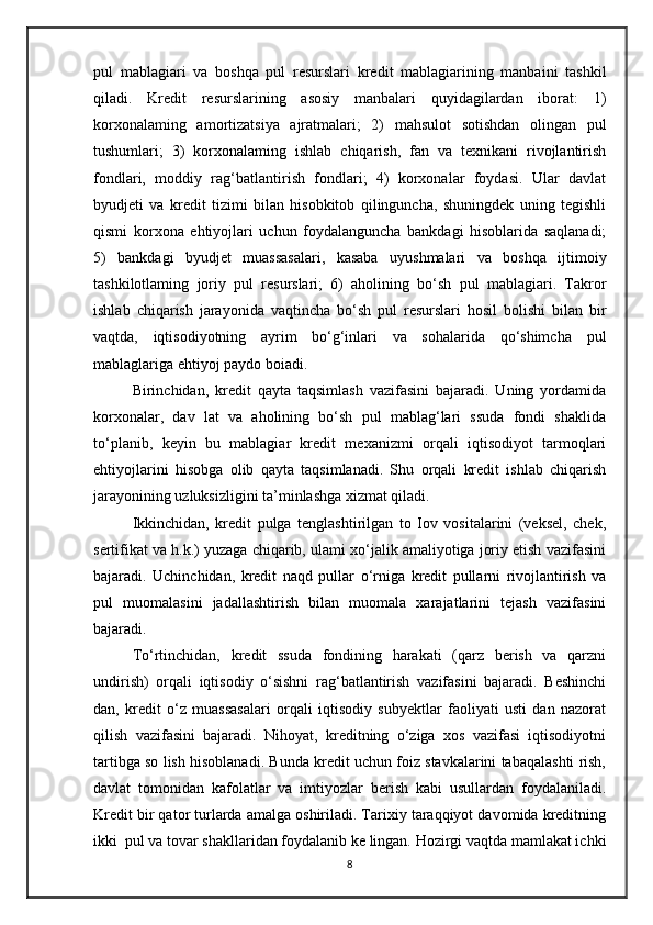 pul   mablagiari   va   boshqa   pul   resurslari   kredit   mablagiarining   manbaini   tashkil
qiladi.   Kredit   resurslarining   asosiy   manbalari   quyidagilardan   iborat:   1)
korxonalaming   amortizatsiya   ajratmalari;   2)   mahsulot   sotishdan   olingan   pul
tushumlari;   3)   korxonalaming   ishlab   chiqarish,   fan   va   texnikani   rivojlantirish
fondlari,   moddiy   rag‘batlantirish   fondlari;   4)   korxonalar   foydasi.   Ular   davlat
byudjeti   va   kredit   tizimi   bilan   hisobkitob   qilinguncha,   shuningdek   uning   tegishli
qismi   korxona   ehtiyojlari   uchun   foydalanguncha   bankdagi   hisoblarida   saqlanadi;
5)   bankdagi   byudjet   muassasalari,   kasaba   uyushmalari   va   boshqa   ijtimoiy
tashkilotlaming   joriy   pul   resurslari;   6)   aholining   bo‘sh   pul   mablagiari.   Takror
ishlab   chiqarish   jarayonida   vaqtincha   bo‘sh   pul   resurslari   hosil   bolishi   bilan   bir
vaqtda,   iqtisodiyotning   ayrim   bo‘g‘inlari   va   sohalarida   qo‘shimcha   pul
mablaglariga ehtiyoj paydo boiadi. 
Birinchidan,   kredit   qayta   taqsimlash   vazifasini   bajaradi.   Uning   yordamida
korxonalar,   dav   lat   va   aholining   bo‘sh   pul   mablag‘lari   ssuda   fondi   shaklida
to‘planib,   keyin   bu   mablagiar   kredit   mexanizmi   orqali   iqtisodiyot   tarmoqlari
ehtiyojlarini   hisobga   olib   qayta   taqsimlanadi.   Shu   orqali   kredit   ishlab   chiqarish
jarayonining uzluksizligini ta’minlashga xizmat qiladi. 
Ikkinchidan,   kredit   pulga   tenglashtirilgan   to   Iov   vositalarini   (veksel,   chek,
sertifikat va h.k.) yuzaga chiqarib, ulami xo‘jalik amaliyotiga joriy etish vazifasini
bajaradi.   Uchinchidan,   kredit   naqd   pullar   о ‘rniga   kredit   pullarni   rivojlantirish   va
pul   muomalasini   jadallashtirish   bilan   muomala   xarajatlarini   tejash   vazifasini
bajaradi. 
To‘rtinchidan,   kredit   ssuda   fondining   harakati   (qarz   berish   va   qarzni
undirish)   orqali   iqtisodiy   o‘sishni   rag‘batlantirish   vazifasini   bajaradi.   Beshinchi
dan,   kredit   o‘z   muassasalari   orqali   iqtisodiy   subyektlar   faoliyati   usti   dan   nazorat
qilish   vazifasini   bajaradi.   Nihoyat,   kreditning   o‘ziga   xos   vazifasi   iqtisodiyotni
tartibga so lish hisoblanadi. Bunda kredit uchun foiz stavkalarini tabaqalashti rish,
davlat   tomonidan   kafolatlar   va   imtiyozlar   berish   kabi   usullardan   foydalaniladi.
Kredit bir qator turlarda amalga oshiriladi. Tarixiy taraqqiyot davomida kreditning
ikki  pul va tovar shakllaridan foydalanib ke lingan. Hozirgi vaqtda mamlakat ichki
8 