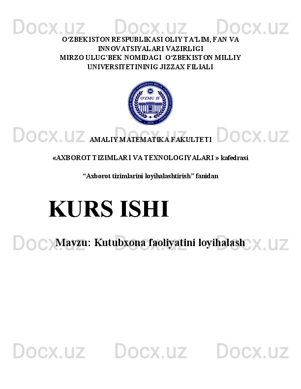 O ZBEKISTON RESPUBLIKASI OLIY TA LIM, FAN VAʻ ʼ
INNOVATSIYALARI VAZIRLIGI
MIRZO ULUG’BEK NOMIDAGI  O ZBEKISTON MILLIY	
ʻ
UNIVERSITETININIG JIZZAX FILIALI
AMALIY MATEMATIKA FAKULTETI
«AXBOROT TIZIMLARI VA TEXNOLOGIYALARI » kafedrasi
“ Axborot tizimlarini loyihalashtirish ”  fanidan
Mavzu:   Kutubxona faoliyatini loyihalashKURS ISHI 