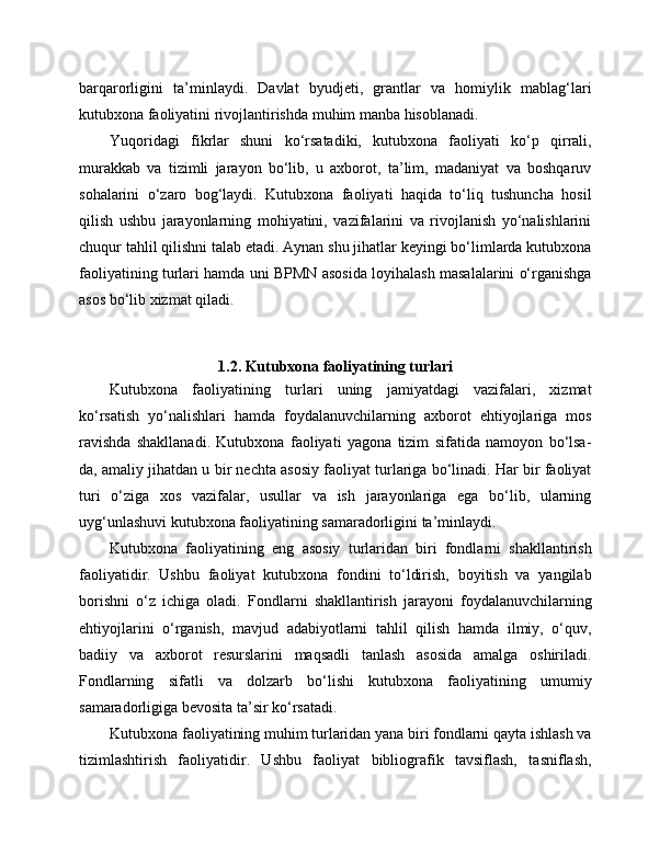 barqarorligini   ta’minlaydi.   Davlat   byudjeti,   grantlar   va   homiylik   mablag‘lari
kutubxona faoliyatini rivojlantirishda muhim manba hisoblanadi.
Yuqoridagi   fikrlar   shuni   ko‘rsatadiki,   kutubxona   faoliyati   ko‘p   qirrali,
murakkab   va   tizimli   jarayon   bo‘lib,   u   axborot,   ta’lim,   madaniyat   va   boshqaruv
sohalarini   o‘zaro   bog‘laydi.   Kutubxona   faoliyati   haqida   to‘liq   tushuncha   hosil
qilish   ushbu   jarayonlarning   mohiyatini,   vazifalarini   va   rivojlanish   yo‘nalishlarini
chuqur tahlil qilishni talab etadi. Aynan shu jihatlar keyingi bo‘limlarda kutubxona
faoliyatining turlari hamda uni BPMN asosida loyihalash masalalarini o‘rganishga
asos bo‘lib xizmat qiladi.
1.2. Kutubxona faoliyatining turlari
Kutubxona   faoliyatining   turlari   uning   jamiyatdagi   vazifalari,   xizmat
ko‘rsatish   yo‘nalishlari   hamda   foydalanuvchilarning   axborot   ehtiyojlariga   mos
ravishda   shakllanadi.   Kutubxona   faoliyati   yagona   tizim   sifatida   namoyon   bo‘lsa-
da, amaliy jihatdan u bir nechta asosiy faoliyat turlariga bo‘linadi. Har bir faoliyat
turi   o‘ziga   xos   vazifalar,   usullar   va   ish   jarayonlariga   ega   bo‘lib,   ularning
uyg‘unlashuvi kutubxona faoliyatining samaradorligini ta’minlaydi.
Kutubxona   faoliyatining   eng   asosiy   turlaridan   biri   fondlarni   shakllantirish
faoliyatidir.   Ushbu   faoliyat   kutubxona   fondini   to‘ldirish,   boyitish   va   yangilab
borishni   o‘z   ichiga   oladi.   Fondlarni   shakllantirish   jarayoni   foydalanuvchilarning
ehtiyojlarini   o‘rganish,   mavjud   adabiyotlarni   tahlil   qilish   hamda   ilmiy,   o‘quv,
badiiy   va   axborot   resurslarini   maqsadli   tanlash   asosida   amalga   oshiriladi.
Fondlarning   sifatli   va   dolzarb   bo‘lishi   kutubxona   faoliyatining   umumiy
samaradorligiga bevosita ta’sir ko‘rsatadi.
Kutubxona faoliyatining muhim turlaridan yana biri fondlarni qayta ishlash va
tizimlashtirish   faoliyatidir.   Ushbu   faoliyat   bibliografik   tavsiflash,   tasniflash, 