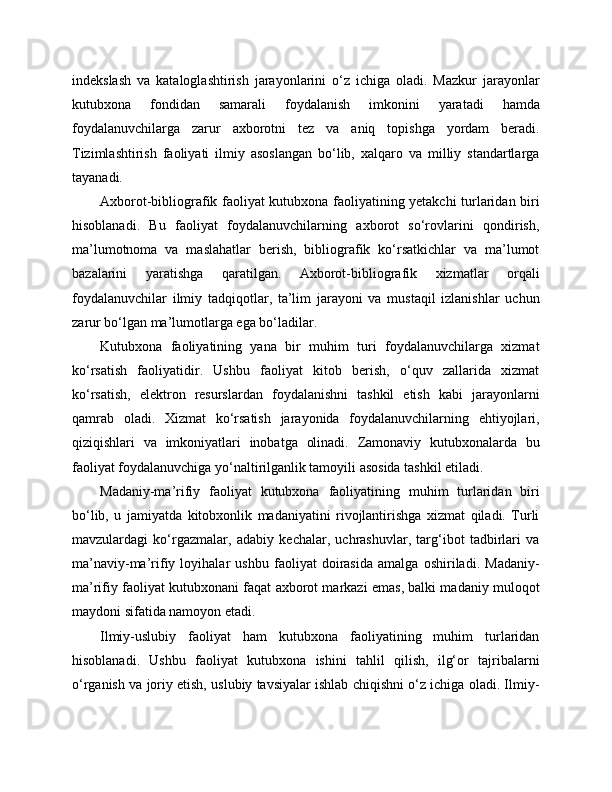 indekslash   va   kataloglashtirish   jarayonlarini   o‘z   ichiga   oladi.   Mazkur   jarayonlar
kutubxona   fondidan   samarali   foydalanish   imkonini   yaratadi   hamda
foydalanuvchilarga   zarur   axborotni   tez   va   aniq   topishga   yordam   beradi.
Tizimlashtirish   faoliyati   ilmiy   asoslangan   bo‘lib,   xalqaro   va   milliy   standartlarga
tayanadi.
Axborot-bibliografik faoliyat kutubxona faoliyatining yetakchi turlaridan biri
hisoblanadi.   Bu   faoliyat   foydalanuvchilarning   axborot   so‘rovlarini   qondirish,
ma’lumotnoma   va   maslahatlar   berish,   bibliografik   ko‘rsatkichlar   va   ma’lumot
bazalarini   yaratishga   qaratilgan.   Axborot-bibliografik   xizmatlar   orqali
foydalanuvchilar   ilmiy   tadqiqotlar,   ta’lim   jarayoni   va   mustaqil   izlanishlar   uchun
zarur bo‘lgan ma’lumotlarga ega bo‘ladilar.
Kutubxona   faoliyatining   yana   bir   muhim   turi   foydalanuvchilarga   xizmat
ko‘rsatish   faoliyatidir.   Ushbu   faoliyat   kitob   berish,   o‘quv   zallarida   xizmat
ko‘rsatish,   elektron   resurslardan   foydalanishni   tashkil   etish   kabi   jarayonlarni
qamrab   oladi.   Xizmat   ko‘rsatish   jarayonida   foydalanuvchilarning   ehtiyojlari,
qiziqishlari   va   imkoniyatlari   inobatga   olinadi.   Zamonaviy   kutubxonalarda   bu
faoliyat foydalanuvchiga yo‘naltirilganlik tamoyili asosida tashkil etiladi.
Madaniy-ma’rifiy   faoliyat   kutubxona   faoliyatining   muhim   turlaridan   biri
bo‘lib,   u   jamiyatda   kitobxonlik   madaniyatini   rivojlantirishga   xizmat   qiladi.   Turli
mavzulardagi   ko‘rgazmalar,   adabiy   kechalar,   uchrashuvlar,   targ‘ibot   tadbirlari   va
ma’naviy-ma’rifiy   loyihalar   ushbu   faoliyat   doirasida   amalga   oshiriladi.   Madaniy-
ma’rifiy faoliyat kutubxonani faqat axborot markazi emas, balki madaniy muloqot
maydoni sifatida namoyon etadi.
Ilmiy-uslubiy   faoliyat   ham   kutubxona   faoliyatining   muhim   turlaridan
hisoblanadi.   Ushbu   faoliyat   kutubxona   ishini   tahlil   qilish,   ilg‘or   tajribalarni
o‘rganish va joriy etish, uslubiy tavsiyalar ishlab chiqishni o‘z ichiga oladi. Ilmiy- 