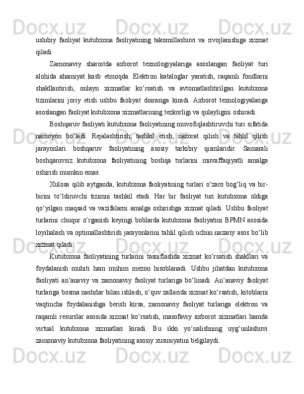uslubiy   faoliyat   kutubxona   faoliyatining   takomillashuvi   va   rivojlanishiga   xizmat
qiladi.
Zamonaviy   sharoitda   axborot   texnologiyalariga   asoslangan   faoliyat   turi
alohida   ahamiyat   kasb   etmoqda.   Elektron   kataloglar   yaratish,   raqamli   fondlarni
shakllantirish,   onlayn   xizmatlar   ko‘rsatish   va   avtomatlashtirilgan   kutubxona
tizimlarini   joriy   etish   ushbu   faoliyat   doirasiga   kiradi.   Axborot   texnologiyalariga
asoslangan faoliyat kutubxona xizmatlarining tezkorligi va qulayligini oshiradi.
Boshqaruv faoliyati kutubxona faoliyatining muvofiqlashtiruvchi turi sifatida
namoyon   bo‘ladi.   Rejalashtirish,   tashkil   etish,   nazorat   qilish   va   tahlil   qilish
jarayonlari   boshqaruv   faoliyatining   asosiy   tarkibiy   qismlaridir.   Samarali
boshqaruvsiz   kutubxona   faoliyatining   boshqa   turlarini   muvaffaqiyatli   amalga
oshirish mumkin emas.
Xulosa   qilib   aytganda,   kutubxona   faoliyatining   turlari   o‘zaro   bog‘liq   va   bir-
birini   to‘ldiruvchi   tizimni   tashkil   etadi.   Har   bir   faoliyat   turi   kutubxona   oldiga
qo‘yilgan   maqsad   va   vazifalarni   amalga   oshirishga   xizmat   qiladi.   Ushbu   faoliyat
turlarini   chuqur   o‘rganish   keyingi   boblarda   kutubxona   faoliyatini   BPMN   asosida
loyihalash va optimallashtirish jarayonlarini tahlil qilish uchun nazariy asos bo‘lib
xizmat qiladi.
Kutubxona   faoliyatining   turlarini   tasniflashda   xizmat   ko‘rsatish   shakllari   va
foydalanish   muhiti   ham   muhim   mezon   hisoblanadi.   Ushbu   jihatdan   kutubxona
faoliyati   an’anaviy   va   zamonaviy   faoliyat   turlariga   bo‘linadi.   An’anaviy   faoliyat
turlariga bosma nashrlar bilan ishlash, o‘quv zallarida xizmat ko‘rsatish, kitoblarni
vaqtincha   foydalanishga   berish   kirsa,   zamonaviy   faoliyat   turlariga   elektron   va
raqamli   resurslar   asosida   xizmat   ko‘rsatish,   masofaviy   axborot   xizmatlari   hamda
virtual   kutubxona   xizmatlari   kiradi.   Bu   ikki   yo‘nalishning   uyg‘unlashuvi
zamonaviy kutubxona faoliyatining asosiy xususiyatini belgilaydi. 