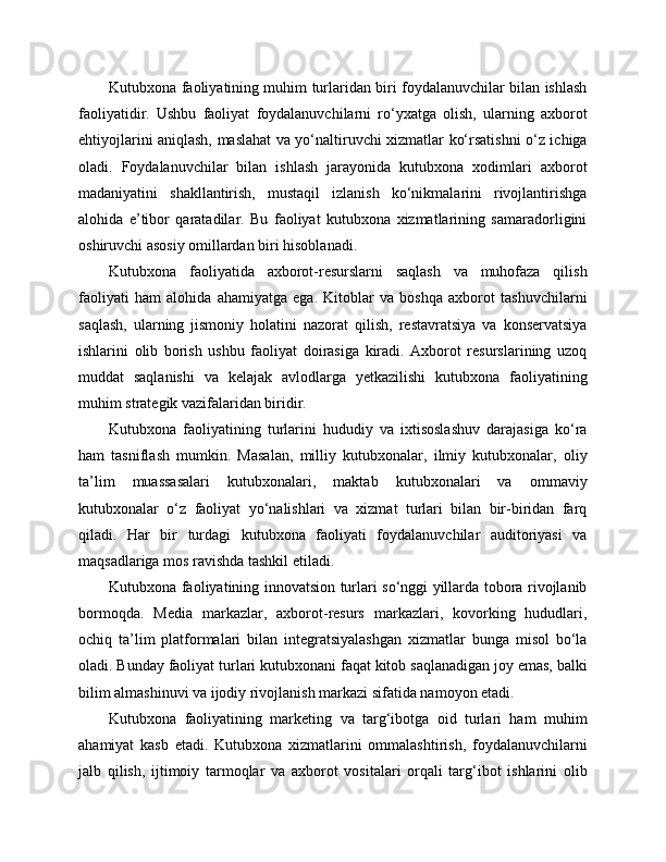 Kutubxona faoliyatining muhim turlaridan biri foydalanuvchilar bilan ishlash
faoliyatidir.   Ushbu   faoliyat   foydalanuvchilarni   ro‘yxatga   olish,   ularning   axborot
ehtiyojlarini aniqlash, maslahat va yo‘naltiruvchi xizmatlar ko‘rsatishni o‘z ichiga
oladi.   Foydalanuvchilar   bilan   ishlash   jarayonida   kutubxona   xodimlari   axborot
madaniyatini   shakllantirish,   mustaqil   izlanish   ko‘nikmalarini   rivojlantirishga
alohida   e’tibor   qaratadilar.   Bu   faoliyat   kutubxona   xizmatlarining   samaradorligini
oshiruvchi asosiy omillardan biri hisoblanadi.
Kutubxona   faoliyatida   axborot-resurslarni   saqlash   va   muhofaza   qilish
faoliyati   ham   alohida   ahamiyatga   ega.   Kitoblar   va   boshqa   axborot   tashuvchilarni
saqlash,   ularning   jismoniy   holatini   nazorat   qilish,   restavratsiya   va   konservatsiya
ishlarini   olib   borish   ushbu   faoliyat   doirasiga   kiradi.   Axborot   resurslarining   uzoq
muddat   saqlanishi   va   kelajak   avlodlarga   yetkazilishi   kutubxona   faoliyatining
muhim strategik vazifalaridan biridir.
Kutubxona   faoliyatining   turlarini   hududiy   va   ixtisoslashuv   darajasiga   ko‘ra
ham   tasniflash   mumkin.   Masalan,   milliy   kutubxonalar,   ilmiy   kutubxonalar,   oliy
ta’lim   muassasalari   kutubxonalari,   maktab   kutubxonalari   va   ommaviy
kutubxonalar   o‘z   faoliyat   yo‘nalishlari   va   xizmat   turlari   bilan   bir-biridan   farq
qiladi.   Har   bir   turdagi   kutubxona   faoliyati   foydalanuvchilar   auditoriyasi   va
maqsadlariga mos ravishda tashkil etiladi.
Kutubxona faoliyatining innovatsion turlari so‘nggi yillarda tobora rivojlanib
bormoqda.   Media   markazlar,   axborot-resurs   markazlari,   kovorking   hududlari,
ochiq   ta’lim   platformalari   bilan   integratsiyalashgan   xizmatlar   bunga   misol   bo‘la
oladi. Bunday faoliyat turlari kutubxonani faqat kitob saqlanadigan joy emas, balki
bilim almashinuvi va ijodiy rivojlanish markazi sifatida namoyon etadi.
Kutubxona   faoliyatining   marketing   va   targ‘ibotga   oid   turlari   ham   muhim
ahamiyat   kasb   etadi.   Kutubxona   xizmatlarini   ommalashtirish,   foydalanuvchilarni
jalb   qilish,   ijtimoiy   tarmoqlar   va   axborot   vositalari   orqali   targ‘ibot   ishlarini   olib 