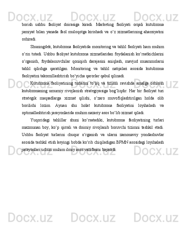 borish   ushbu   faoliyat   doirasiga   kiradi.   Marketing   faoliyati   orqali   kutubxona
jamiyat   bilan   yanada   faol   muloqotga   kirishadi   va   o‘z   xizmatlarining   ahamiyatini
oshiradi.
Shuningdek, kutubxona faoliyatida monitoring va tahlil faoliyati ham muhim
o‘rin tutadi. Ushbu faoliyat kutubxona xizmatlaridan foydalanish ko‘rsatkichlarini
o‘rganish,   foydalanuvchilar   qoniqish   darajasini   aniqlash,   mavjud   muammolarni
tahlil   qilishga   qaratilgan.   Monitoring   va   tahlil   natijalari   asosida   kutubxona
faoliyatini takomillashtirish bo‘yicha qarorlar qabul qilinadi.
Kutubxona   faoliyatining   turlarini   to‘liq   va   tizimli   ravishda   amalga   oshirish
kutubxonaning   umumiy   rivojlanish   strategiyasiga   bog‘liqdir.   Har   bir   faoliyat   turi
strategik   maqsadlarga   xizmat   qilishi,   o‘zaro   muvofiqlashtirilgan   holda   olib
borilishi   lozim.   Aynan   shu   holat   kutubxona   faoliyatini   loyihalash   va
optimallashtirish jarayonlarida muhim nazariy asos bo‘lib xizmat qiladi.
Yuqoridagi   tahlillar   shuni   ko‘rsatadiki,   kutubxona   faoliyatining   turlari
mazmunan   boy,   ko‘p   qirrali   va   doimiy   rivojlanib   boruvchi   tizimni   tashkil   etadi.
Ushbu   faoliyat   turlarini   chuqur   o‘rganish   va   ularni   zamonaviy   yondashuvlar
asosida tashkil etish keyingi bobda ko‘rib chiqiladigan BPMN asosidagi loyihalash
jarayonlari uchun muhim ilmiy asos vazifasini bajaradi. 