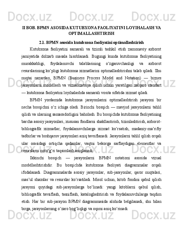 II   BOB. BPMN ASOSIDA KUTUBXONA FAOLIYATINI LOYIHALASH VA
OPTIMALLASHTIRISH
2.1. BPMN asosida kutubxona faoliyatini optimallashtirish
Kutubxona   faoliyatini   samarali   va   tizimli   tashkil   etish   zamonaviy   axborot
jamiyatida   dolzarb   masala   hisoblanadi.   Bugungi   kunda   kutubxona   faoliyatining
murakkabligi,   foydalanuvchi   talablarining   o‘zgaruvchanligi   va   axborot
resurslarining ko‘pligi kutubxona xizmatlarini optimallashtirishni talab qiladi. Shu
nuqtai   nazardan,   BPMN   (Business   Process   Model   and   Notation)   —   biznes
jarayonlarni   modellash   va   vizualizatsiya   qilish   uchun   yaratilgan   xalqaro   standart
— kutubxona faoliyatini loyihalashda samarali vosita sifatida xizmat qiladi.
BPMN   yordamida   kutubxona   jarayonlarini   optimallashtirish   jarayoni   bir
necha   bosqichni   o‘z   ichiga   oladi.   Birinchi   bosqich   —   mavjud   jarayonlarni   tahlil
qilish va ularning samaradorligini baholash. Bu bosqichda kutubxona faoliyatining
barcha asosiy jarayonlari, xususan fondlarni shakllantirish, tizimlashtirish, axborot-
bibliografik   xizmatlar,   foydalanuvchilarga   xizmat   ko‘rsatish,   madaniy-ma’rifiy
tadbirlar va boshqaruv jarayonlari aniq tavsiflanadi. Jarayonlarni tahlil qilish orqali
ular   orasidagi   ortiqcha   qadamlar,   vaqtni   bekorga   sarflaydigan   elementlar   va
resurslarni noto‘g‘ri taqsimlash aniqlanadi.
Ikkinchi   bosqich   —   jarayonlarni   BPMN   notationi   asosida   vizual
modellashtirishdir.   Bu   bosqichda   kutubxona   faoliyati   diagrammalar   orqali
ifodalanadi.   Diagrammalarda   asosiy   jarayonlar,   sub-jarayonlar,   qaror   nuqtalari,
mas’ul   shaxslar   va   resurslar   ko‘rsatiladi.   Misol   uchun,   kitob   fondini   qabul   qilish
jarayoni   quyidagi   sub-jarayonlarga   bo‘linadi:   yangi   kitoblarni   qabul   qilish,
bibliografik   tavsiflash,   tasniflash,   kataloglashtirish   va   foydalanuvchilarga   taqdim
etish.   Har   bir   sub-jarayon   BPMN   diagrammasida   alohida   belgilanadi,   shu   bilan
birga, jarayonlarning o‘zaro bog‘liqligi va oqimi aniq ko‘rinadi. 