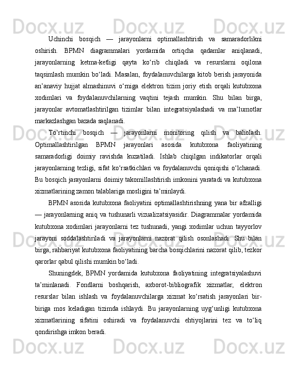 Uchinchi   bosqich   —   jarayonlarni   optimallashtirish   va   samaradorlikni
oshirish.   BPMN   diagrammalari   yordamida   ortiqcha   qadamlar   aniqlanadi,
jarayonlarning   ketma-ketligi   qayta   ko‘rib   chiqiladi   va   resurslarni   oqilona
taqsimlash   mumkin   bo‘ladi.   Masalan,   foydalanuvchilarga   kitob   berish   jarayonida
an’anaviy   hujjat   almashinuvi   o‘rniga   elektron   tizim   joriy   etish   orqali   kutubxona
xodimlari   va   foydalanuvchilarning   vaqtini   tejash   mumkin.   Shu   bilan   birga,
jarayonlar   avtomatlashtirilgan   tizimlar   bilan   integratsiyalashadi   va   ma’lumotlar
markazlashgan bazada saqlanadi.
To‘rtinchi   bosqich   —   jarayonlarni   monitoring   qilish   va   baholash.
Optimallashtirilgan   BPMN   jarayonlari   asosida   kutubxona   faoliyatining
samaradorligi   doimiy   ravishda   kuzatiladi.   Ishlab   chiqilgan   indikatorlar   orqali
jarayonlarning tezligi, sifat  ko‘rsatkichlari  va foydalanuvchi  qoniqishi  o‘lchanadi.
Bu bosqich jarayonlarni  doimiy takomillashtirish imkonini yaratadi va kutubxona
xizmatlarining zamon talablariga mosligini ta’minlaydi.
BPMN   asosida   kutubxona  faoliyatini   optimallashtirishning   yana   bir   afzalligi
— jarayonlarning aniq va tushunarli vizualizatsiyasidir. Diagrammalar yordamida
kutubxona   xodimlari   jarayonlarni   tez   tushunadi,   yangi   xodimlar   uchun   tayyorlov
jarayoni   soddalashtiriladi   va   jarayonlarni   nazorat   qilish   osonlashadi.   Shu   bilan
birga, rahbariyat kutubxona faoliyatining barcha bosqichlarini nazorat qilib, tezkor
qarorlar qabul qilishi mumkin bo‘ladi.
Shuningdek,   BPMN   yordamida   kutubxona   faoliyatining   integratsiyalashuvi
ta’minlanadi.   Fondlarni   boshqarish,   axborot-bibliografik   xizmatlar,   elektron
resurslar   bilan   ishlash   va   foydalanuvchilarga   xizmat   ko‘rsatish   jarayonlari   bir-
biriga   mos   keladigan   tizimda   ishlaydi.   Bu   jarayonlarning   uyg‘unligi   kutubxona
xizmatlarining   sifatini   oshiradi   va   foydalanuvchi   ehtiyojlarini   tez   va   to‘liq
qondirishga imkon beradi. 