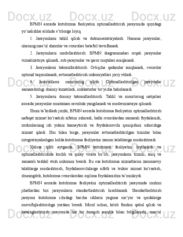 BPMN   asosida   kutubxona   faoliyatini   optimallashtirish   jarayonida   quyidagi
yo‘nalishlar alohida e’tiborga loyiq:
1.   Jarayonlarni   tahlil   qilish   va   dokumentatsiyalash:   Hamma   jarayonlar,
ularning mas’ul shaxslar va resurslari batafsil tavsiflanadi.
2.   Jarayonlarni   modellashtirish:   BPMN   diagrammalari   orqali   jarayonlar
vizualizatsiya qilinadi, sub-jarayonlar va qaror nuqtalari aniqlanadi.
3.   Jarayonlarni   takomillashtirish:   Ortiqcha   qadamlar   aniqlanadi,   resurslar
optimal taqsimlanadi, avtomatlashtirish imkoniyatlari joriy etiladi.
4.   Jarayonlarni   monitoring   qilish:   Optimallashtirilgan   jarayonlar
samaradorligi doimiy kuzatiladi, indikatorlar bo‘yicha baholanadi.
5.   Jarayonlarni   doimiy   takomillashtirish:   Tahlil   va   monitoring   natijalari
asosida jarayonlar muntazam ravishda yangilanadi va modernizatsiya qilinadi.
Shuni ta’kidlash joizki, BPMN asosida kutubxona faoliyatini optimallashtirish
nafaqat xizmat ko‘rsatish sifatini oshiradi, balki resurslardan samarali foydalanish,
xodimlarning   ish   yukini   kamaytirish   va   foydalanuvchi   qoniqishini   oshirishga
xizmat   qiladi.   Shu   bilan   birga,   jarayonlar   avtomatlashtirilgan   tizimlar   bilan
integratsiyalashgan holda kutubxona faoliyatini zamon talablariga moslashtiradi.
Xulosa   qilib   aytganda,   BPMN   kutubxona   faoliyatini   loyihalash   va
optimallashtirishda   kuchli   va   qulay   vosita   bo‘lib,   jarayonlarni   tizimli,   aniq   va
samarali  tashkil   etish  imkonini   beradi.   Bu  esa   kutubxona  xizmatlarini  zamonaviy
talablarga   moslashtirish,   foydalanuvchilarga   sifatli   va   tezkor   xizmat   ko‘rsatish,
shuningdek, kutubxona resurslaridan oqilona foydalanishni ta’minlaydi.
BPMN   asosida   kutubxona   faoliyatini   optimallashtirish   jarayonida   muhim
jihatlardan   biri   jarayonlarni   standartlashtirish   hisoblanadi.   Standartlashtirish
jarayoni   kutubxona   ichidagi   barcha   ishlarni   yagona   me’yor   va   qoidalarga
muvofiqlashtirishga   yordam   beradi.   Misol   uchun,   kitob   fondini   qabul   qilish   va
kataloglashtirish   jarayonida   har   bir   bosqich   aniqlik   bilan   belgilanishi,   mas’ul 