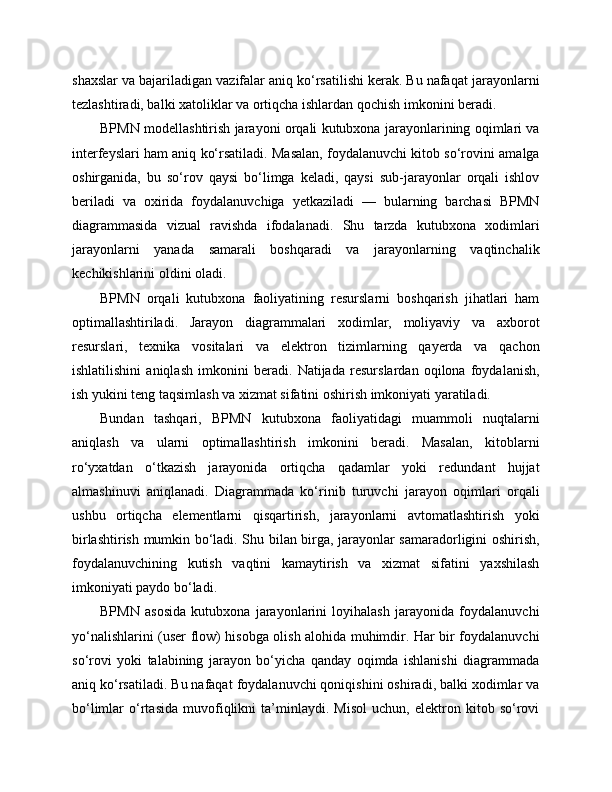 shaxslar va bajariladigan vazifalar aniq ko‘rsatilishi kerak. Bu nafaqat jarayonlarni
tezlashtiradi, balki xatoliklar va ortiqcha ishlardan qochish imkonini beradi.
BPMN modellashtirish jarayoni orqali kutubxona jarayonlarining oqimlari va
interfeyslari ham aniq ko‘rsatiladi. Masalan, foydalanuvchi kitob so‘rovini amalga
oshirganida,   bu   so‘rov   qaysi   bo‘limga   keladi,   qaysi   sub-jarayonlar   orqali   ishlov
beriladi   va   oxirida   foydalanuvchiga   yetkaziladi   —   bularning   barchasi   BPMN
diagrammasida   vizual   ravishda   ifodalanadi.   Shu   tarzda   kutubxona   xodimlari
jarayonlarni   yanada   samarali   boshqaradi   va   jarayonlarning   vaqtinchalik
kechikishlarini oldini oladi.
BPMN   orqali   kutubxona   faoliyatining   resurslarni   boshqarish   jihatlari   ham
optimallashtiriladi.   Jarayon   diagrammalari   xodimlar,   moliyaviy   va   axborot
resurslari,   texnika   vositalari   va   elektron   tizimlarning   qayerda   va   qachon
ishlatilishini   aniqlash   imkonini   beradi.   Natijada   resurslardan   oqilona   foydalanish,
ish yukini teng taqsimlash va xizmat sifatini oshirish imkoniyati yaratiladi.
Bundan   tashqari,   BPMN   kutubxona   faoliyatidagi   muammoli   nuqtalarni
aniqlash   va   ularni   optimallashtirish   imkonini   beradi.   Masalan,   kitoblarni
ro‘yxatdan   o‘tkazish   jarayonida   ortiqcha   qadamlar   yoki   redundant   hujjat
almashinuvi   aniqlanadi.   Diagrammada   ko‘rinib   turuvchi   jarayon   oqimlari   orqali
ushbu   ortiqcha   elementlarni   qisqartirish,   jarayonlarni   avtomatlashtirish   yoki
birlashtirish mumkin bo‘ladi. Shu bilan birga, jarayonlar samaradorligini oshirish,
foydalanuvchining   kutish   vaqtini   kamaytirish   va   xizmat   sifatini   yaxshilash
imkoniyati paydo bo‘ladi.
BPMN   asosida   kutubxona   jarayonlarini   loyihalash   jarayonida   foydalanuvchi
yo‘nalishlarini (user flow) hisobga olish alohida muhimdir. Har bir foydalanuvchi
so‘rovi   yoki   talabining   jarayon   bo‘yicha   qanday   oqimda   ishlanishi   diagrammada
aniq ko‘rsatiladi. Bu nafaqat foydalanuvchi qoniqishini oshiradi, balki xodimlar va
bo‘limlar   o‘rtasida   muvofiqlikni   ta’minlaydi.   Misol   uchun,   elektron   kitob   so‘rovi 
