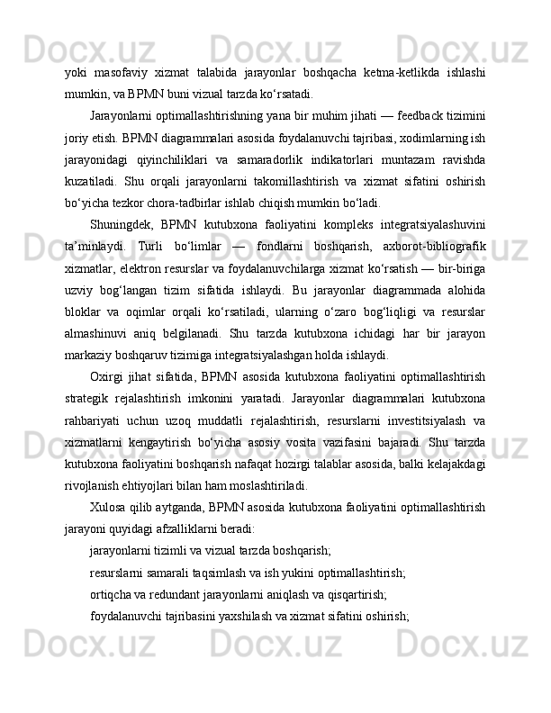 yoki   masofaviy   xizmat   talabida   jarayonlar   boshqacha   ketma-ketlikda   ishlashi
mumkin, va BPMN buni vizual tarzda ko‘rsatadi.
Jarayonlarni optimallashtirishning yana bir muhim jihati — feedback tizimini
joriy etish. BPMN diagrammalari asosida foydalanuvchi tajribasi, xodimlarning ish
jarayonidagi   qiyinchiliklari   va   samaradorlik   indikatorlari   muntazam   ravishda
kuzatiladi.   Shu   orqali   jarayonlarni   takomillashtirish   va   xizmat   sifatini   oshirish
bo‘yicha tezkor chora-tadbirlar ishlab chiqish mumkin bo‘ladi.
Shuningdek,   BPMN   kutubxona   faoliyatini   kompleks   integratsiyalashuvini
ta’minlaydi.   Turli   bo‘limlar   —   fondlarni   boshqarish,   axborot-bibliografik
xizmatlar, elektron resurslar va foydalanuvchilarga xizmat ko‘rsatish — bir-biriga
uzviy   bog‘langan   tizim   sifatida   ishlaydi.   Bu   jarayonlar   diagrammada   alohida
bloklar   va   oqimlar   orqali   ko‘rsatiladi,   ularning   o‘zaro   bog‘liqligi   va   resurslar
almashinuvi   aniq   belgilanadi.   Shu   tarzda   kutubxona   ichidagi   har   bir   jarayon
markaziy boshqaruv tizimiga integratsiyalashgan holda ishlaydi.
Oxirgi   jihat   sifatida,   BPMN   asosida   kutubxona   faoliyatini   optimallashtirish
strategik   rejalashtirish   imkonini   yaratadi.   Jarayonlar   diagrammalari   kutubxona
rahbariyati   uchun   uzoq   muddatli   rejalashtirish,   resurslarni   investitsiyalash   va
xizmatlarni   kengaytirish   bo‘yicha   asosiy   vosita   vazifasini   bajaradi.   Shu   tarzda
kutubxona faoliyatini boshqarish nafaqat hozirgi talablar asosida, balki kelajakdagi
rivojlanish ehtiyojlari bilan ham moslashtiriladi.
Xulosa qilib aytganda, BPMN asosida kutubxona faoliyatini optimallashtirish
jarayoni quyidagi afzalliklarni beradi:
jarayonlarni tizimli va vizual tarzda boshqarish;
resurslarni samarali taqsimlash va ish yukini optimallashtirish;
ortiqcha va redundant jarayonlarni aniqlash va qisqartirish;
foydalanuvchi tajribasini yaxshilash va xizmat sifatini oshirish; 
