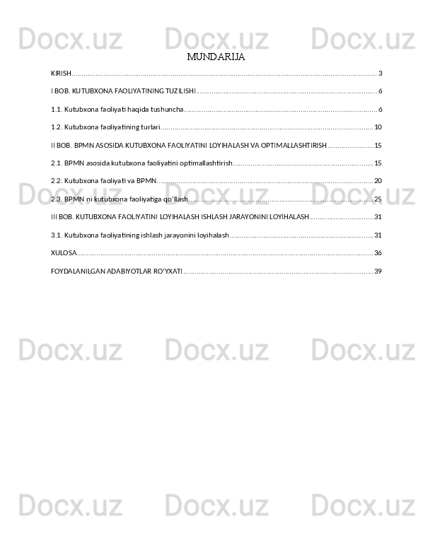 MUNDARIJA
KIRISH .......................................................................................................................................................... 3
I BOB. KUTUBXONA FAOLIYATINING TUZILISHI ............................................................................................ 6
1.1. Kutubxona faoliyati haqida tushuncha ................................................................................................. 6
1.2. Kutubxona faoliyatining turlari ........................................................................................................... 10
II BOB. BPMN ASOSIDA KUTUBXONA FAOLIYATINI LOYIHALASH VA OPTIMALLASHTIRISH ....................... 15
2.1. BPMN asosida kutubxona faoliyatini optimallashtirish ....................................................................... 15
2.2. Kutubxona faoliyati va BPMN ............................................................................................................. 20
2.3. BPMN ni kutubxona faoliyatiga qo‘llash ............................................................................................. 25
III BOB. KUTUBXONA FAOLIYATINI LOYIHALASH ISHLASH JARAYONINI LOYIHALASH ................................ 31
3.1. Kutubxona faoliyatining ishlash jarayonini loyihalash ......................................................................... 31
XULOSA ...................................................................................................................................................... 36
FOYDALANILGAN ADABIYOTLAR RO‘YXATI ................................................................................................ 39 