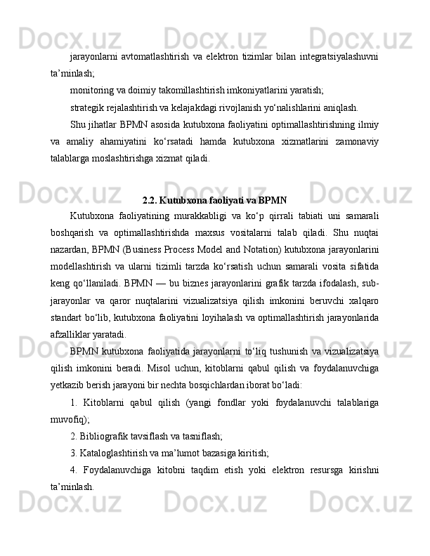 jarayonlarni   avtomatlashtirish   va   elektron   tizimlar   bilan   integratsiyalashuvni
ta’minlash;
monitoring va doimiy takomillashtirish imkoniyatlarini yaratish;
strategik rejalashtirish va kelajakdagi rivojlanish yo‘nalishlarini aniqlash.
Shu jihatlar BPMN asosida kutubxona faoliyatini optimallashtirishning ilmiy
va   amaliy   ahamiyatini   ko‘rsatadi   hamda   kutubxona   xizmatlarini   zamonaviy
talablarga moslashtirishga xizmat qiladi.
2.2. Kutubxona faoliyati va BPMN
Kutubxona   faoliyatining   murakkabligi   va   ko‘p   qirrali   tabiati   uni   samarali
boshqarish   va   optimallashtirishda   maxsus   vositalarni   talab   qiladi.   Shu   nuqtai
nazardan, BPMN (Business Process Model and Notation) kutubxona jarayonlarini
modellashtirish   va   ularni   tizimli   tarzda   ko‘rsatish   uchun   samarali   vosita   sifatida
keng   qo‘llaniladi.   BPMN   —   bu   biznes   jarayonlarini   grafik   tarzda   ifodalash,   sub-
jarayonlar   va   qaror   nuqtalarini   vizualizatsiya   qilish   imkonini   beruvchi   xalqaro
standart bo‘lib, kutubxona faoliyatini loyihalash va optimallashtirish jarayonlarida
afzalliklar yaratadi.
BPMN   kutubxona   faoliyatida   jarayonlarni   to‘liq   tushunish   va   vizualizatsiya
qilish   imkonini   beradi.   Misol   uchun,   kitoblarni   qabul   qilish   va   foydalanuvchiga
yetkazib berish jarayoni bir nechta bosqichlardan iborat bo‘ladi:
1.   Kitoblarni   qabul   qilish   (yangi   fondlar   yoki   foydalanuvchi   talablariga
muvofiq);
2. Bibliografik tavsiflash va tasniflash;
3. Kataloglashtirish va ma’lumot bazasiga kiritish;
4.   Foydalanuvchiga   kitobni   taqdim   etish   yoki   elektron   resursga   kirishni
ta’minlash. 
