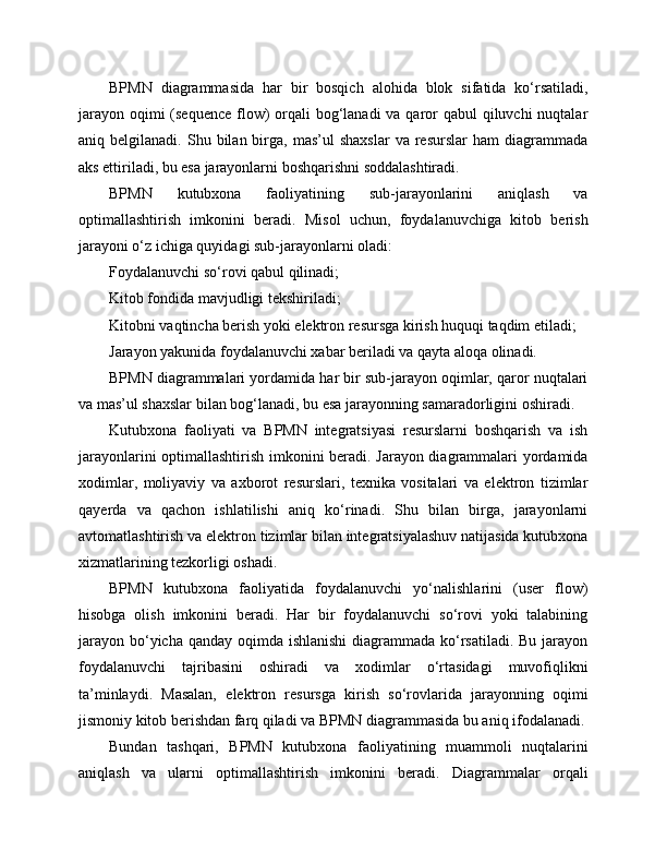 BPMN   diagrammasida   har   bir   bosqich   alohida   blok   sifatida   ko‘rsatiladi,
jarayon oqimi (sequence  flow) orqali bog‘lanadi  va qaror qabul  qiluvchi nuqtalar
aniq  belgilanadi.  Shu  bilan  birga,   mas’ul   shaxslar  va   resurslar   ham   diagrammada
aks ettiriladi, bu esa jarayonlarni boshqarishni soddalashtiradi.
BPMN   kutubxona   faoliyatining   sub-jarayonlarini   aniqlash   va
optimallashtirish   imkonini   beradi.   Misol   uchun,   foydalanuvchiga   kitob   berish
jarayoni o‘z ichiga quyidagi sub-jarayonlarni oladi:
Foydalanuvchi so‘rovi qabul qilinadi;
Kitob fondida mavjudligi tekshiriladi;
Kitobni vaqtincha berish yoki elektron resursga kirish huquqi taqdim etiladi;
Jarayon yakunida foydalanuvchi xabar beriladi va qayta aloqa olinadi.
BPMN diagrammalari yordamida har bir sub-jarayon oqimlar, qaror nuqtalari
va mas’ul shaxslar bilan bog‘lanadi, bu esa jarayonning samaradorligini oshiradi.
Kutubxona   faoliyati   va   BPMN   integratsiyasi   resurslarni   boshqarish   va   ish
jarayonlarini optimallashtirish imkonini beradi. Jarayon diagrammalari yordamida
xodimlar,   moliyaviy   va   axborot   resurslari,   texnika   vositalari   va   elektron   tizimlar
qayerda   va   qachon   ishlatilishi   aniq   ko‘rinadi.   Shu   bilan   birga,   jarayonlarni
avtomatlashtirish va elektron tizimlar bilan integratsiyalashuv natijasida kutubxona
xizmatlarining tezkorligi oshadi.
BPMN   kutubxona   faoliyatida   foydalanuvchi   yo‘nalishlarini   (user   flow)
hisobga   olish   imkonini   beradi.   Har   bir   foydalanuvchi   so‘rovi   yoki   talabining
jarayon bo‘yicha qanday oqimda ishlanishi  diagrammada ko‘rsatiladi. Bu jarayon
foydalanuvchi   tajribasini   oshiradi   va   xodimlar   o‘rtasidagi   muvofiqlikni
ta’minlaydi.   Masalan,   elektron   resursga   kirish   so‘rovlarida   jarayonning   oqimi
jismoniy kitob berishdan farq qiladi va BPMN diagrammasida bu aniq ifodalanadi.
Bundan   tashqari,   BPMN   kutubxona   faoliyatining   muammoli   nuqtalarini
aniqlash   va   ularni   optimallashtirish   imkonini   beradi.   Diagrammalar   orqali 
