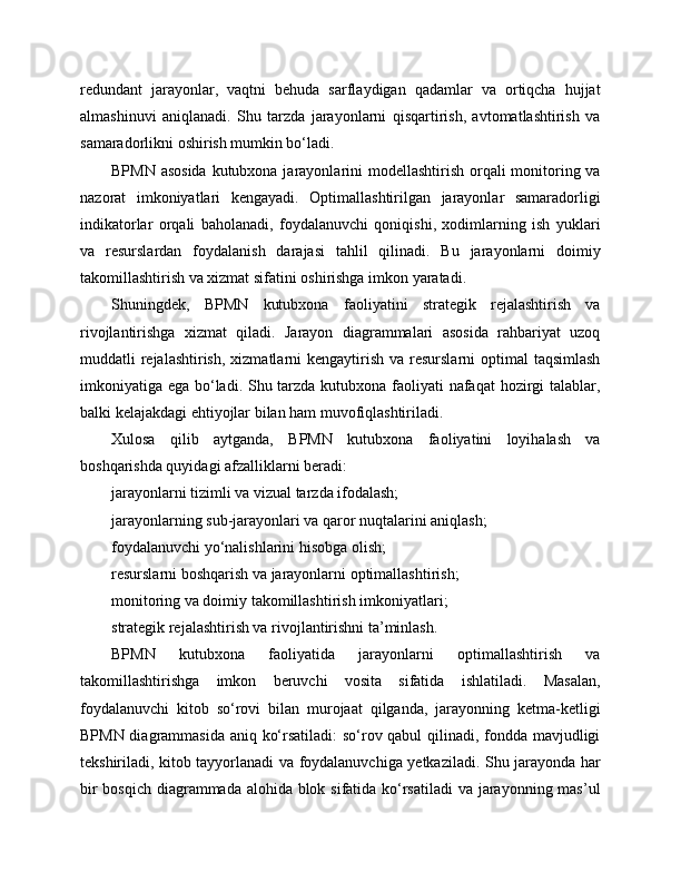 redundant   jarayonlar,   vaqtni   behuda   sarflaydigan   qadamlar   va   ortiqcha   hujjat
almashinuvi   aniqlanadi.   Shu   tarzda   jarayonlarni   qisqartirish,   avtomatlashtirish   va
samaradorlikni oshirish mumkin bo‘ladi.
BPMN asosida  kutubxona jarayonlarini modellashtirish orqali monitoring va
nazorat   imkoniyatlari   kengayadi.   Optimallashtirilgan   jarayonlar   samaradorligi
indikatorlar   orqali   baholanadi,   foydalanuvchi   qoniqishi,   xodimlarning   ish   yuklari
va   resurslardan   foydalanish   darajasi   tahlil   qilinadi.   Bu   jarayonlarni   doimiy
takomillashtirish va xizmat sifatini oshirishga imkon yaratadi.
Shuningdek,   BPMN   kutubxona   faoliyatini   strategik   rejalashtirish   va
rivojlantirishga   xizmat   qiladi.   Jarayon   diagrammalari   asosida   rahbariyat   uzoq
muddatli  rejalashtirish,  xizmatlarni  kengaytirish  va resurslarni  optimal  taqsimlash
imkoniyatiga ega bo‘ladi. Shu tarzda kutubxona faoliyati  nafaqat  hozirgi talablar,
balki kelajakdagi ehtiyojlar bilan ham muvofiqlashtiriladi.
Xulosa   qilib   aytganda,   BPMN   kutubxona   faoliyatini   loyihalash   va
boshqarishda quyidagi afzalliklarni beradi:
jarayonlarni tizimli va vizual tarzda ifodalash;
jarayonlarning sub-jarayonlari va qaror nuqtalarini aniqlash;
foydalanuvchi yo‘nalishlarini hisobga olish;
resurslarni boshqarish va jarayonlarni optimallashtirish;
monitoring va doimiy takomillashtirish imkoniyatlari;
strategik rejalashtirish va rivojlantirishni ta’minlash.
BPMN   kutubxona   faoliyatida   jarayonlarni   optimallashtirish   va
takomillashtirishga   imkon   beruvchi   vosita   sifatida   ishlatiladi.   Masalan,
foydalanuvchi   kitob   so‘rovi   bilan   murojaat   qilganda,   jarayonning   ketma-ketligi
BPMN diagrammasida aniq ko‘rsatiladi: so‘rov qabul qilinadi, fondda mavjudligi
tekshiriladi, kitob tayyorlanadi va foydalanuvchiga yetkaziladi. Shu jarayonda har
bir  bosqich diagrammada alohida blok sifatida ko‘rsatiladi  va jarayonning mas’ul 