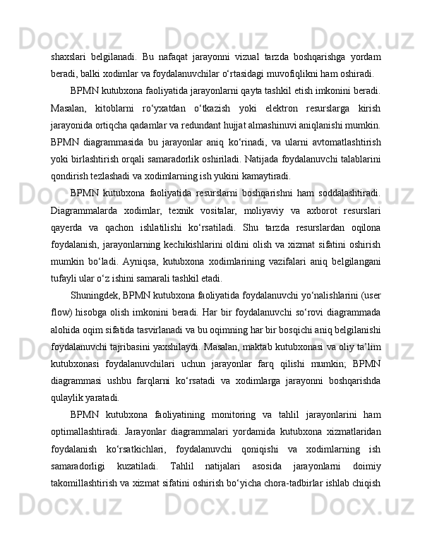 shaxslari   belgilanadi.   Bu   nafaqat   jarayonni   vizual   tarzda   boshqarishga   yordam
beradi, balki xodimlar va foydalanuvchilar o‘rtasidagi muvofiqlikni ham oshiradi.
BPMN kutubxona faoliyatida jarayonlarni qayta tashkil etish imkonini beradi.
Masalan,   kitoblarni   ro‘yxatdan   o‘tkazish   yoki   elektron   resurslarga   kirish
jarayonida ortiqcha qadamlar va redundant hujjat almashinuvi aniqlanishi mumkin.
BPMN   diagrammasida   bu   jarayonlar   aniq   ko‘rinadi,   va   ularni   avtomatlashtirish
yoki birlashtirish orqali samaradorlik oshiriladi. Natijada foydalanuvchi talablarini
qondirish tezlashadi va xodimlarning ish yukini kamaytiradi.
BPMN   kutubxona   faoliyatida   resurslarni   boshqarishni   ham   soddalashtiradi.
Diagrammalarda   xodimlar,   texnik   vositalar,   moliyaviy   va   axborot   resurslari
qayerda   va   qachon   ishlatilishi   ko‘rsatiladi.   Shu   tarzda   resurslardan   oqilona
foydalanish,   jarayonlarning kechikishlarini  oldini  olish  va  xizmat  sifatini   oshirish
mumkin   bo‘ladi.   Ayniqsa,   kutubxona   xodimlarining   vazifalari   aniq   belgilangani
tufayli ular o‘z ishini samarali tashkil etadi.
Shuningdek, BPMN kutubxona faoliyatida foydalanuvchi yo‘nalishlarini (user
flow)   hisobga   olish   imkonini   beradi.  Har  bir   foydalanuvchi   so‘rovi  diagrammada
alohida oqim sifatida tasvirlanadi va bu oqimning har bir bosqichi aniq belgilanishi
foydalanuvchi tajribasini yaxshilaydi. Masalan, maktab kutubxonasi va oliy ta’lim
kutubxonasi   foydalanuvchilari   uchun   jarayonlar   farq   qilishi   mumkin;   BPMN
diagrammasi   ushbu   farqlarni   ko‘rsatadi   va   xodimlarga   jarayonni   boshqarishda
qulaylik yaratadi.
BPMN   kutubxona   faoliyatining   monitoring   va   tahlil   jarayonlarini   ham
optimallashtiradi.   Jarayonlar   diagrammalari   yordamida   kutubxona   xizmatlaridan
foydalanish   ko‘rsatkichlari,   foydalanuvchi   qoniqishi   va   xodimlarning   ish
samaradorligi   kuzatiladi.   Tahlil   natijalari   asosida   jarayonlarni   doimiy
takomillashtirish va xizmat sifatini oshirish bo‘yicha chora-tadbirlar ishlab chiqish 