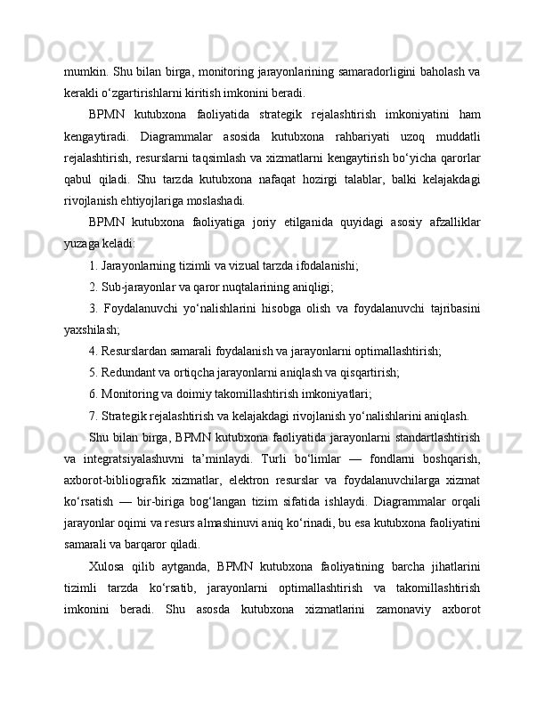 mumkin. Shu bilan birga, monitoring jarayonlarining samaradorligini baholash va
kerakli o‘zgartirishlarni kiritish imkonini beradi.
BPMN   kutubxona   faoliyatida   strategik   rejalashtirish   imkoniyatini   ham
kengaytiradi.   Diagrammalar   asosida   kutubxona   rahbariyati   uzoq   muddatli
rejalashtirish,  resurslarni taqsimlash va xizmatlarni kengaytirish bo‘yicha qarorlar
qabul   qiladi.   Shu   tarzda   kutubxona   nafaqat   hozirgi   talablar,   balki   kelajakdagi
rivojlanish ehtiyojlariga moslashadi.
BPMN   kutubxona   faoliyatiga   joriy   etilganida   quyidagi   asosiy   afzalliklar
yuzaga keladi:
1. Jarayonlarning tizimli va vizual tarzda ifodalanishi;
2. Sub-jarayonlar va qaror nuqtalarining aniqligi;
3.   Foydalanuvchi   yo‘nalishlarini   hisobga   olish   va   foydalanuvchi   tajribasini
yaxshilash;
4. Resurslardan samarali foydalanish va jarayonlarni optimallashtirish;
5. Redundant va ortiqcha jarayonlarni aniqlash va qisqartirish;
6. Monitoring va doimiy takomillashtirish imkoniyatlari;
7. Strategik rejalashtirish va kelajakdagi rivojlanish yo‘nalishlarini aniqlash.
Shu   bilan   birga,   BPMN   kutubxona   faoliyatida   jarayonlarni   standartlashtirish
va   integratsiyalashuvni   ta’minlaydi.   Turli   bo‘limlar   —   fondlarni   boshqarish,
axborot-bibliografik   xizmatlar,   elektron   resurslar   va   foydalanuvchilarga   xizmat
ko‘rsatish   —   bir-biriga   bog‘langan   tizim   sifatida   ishlaydi.   Diagrammalar   orqali
jarayonlar oqimi va resurs almashinuvi aniq ko‘rinadi, bu esa kutubxona faoliyatini
samarali va barqaror qiladi.
Xulosa   qilib   aytganda,   BPMN   kutubxona   faoliyatining   barcha   jihatlarini
tizimli   tarzda   ko‘rsatib,   jarayonlarni   optimallashtirish   va   takomillashtirish
imkonini   beradi.   Shu   asosda   kutubxona   xizmatlarini   zamonaviy   axborot 