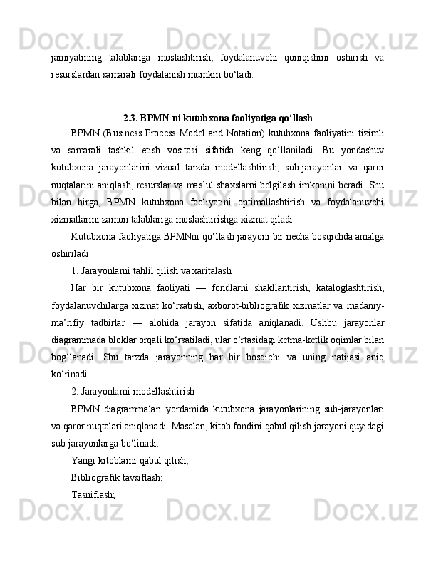 jamiyatining   talablariga   moslashtirish,   foydalanuvchi   qoniqishini   oshirish   va
resurslardan samarali foydalanish mumkin bo‘ladi.
2.3. BPMN ni kutubxona faoliyatiga qo‘llash
BPMN  (Business  Process  Model  and Notation)  kutubxona faoliyatini  tizimli
va   samarali   tashkil   etish   vositasi   sifatida   keng   qo‘llaniladi.   Bu   yondashuv
kutubxona   jarayonlarini   vizual   tarzda   modellashtirish,   sub-jarayonlar   va   qaror
nuqtalarini aniqlash, resurslar va mas’ul shaxslarni belgilash imkonini beradi. Shu
bilan   birga,   BPMN   kutubxona   faoliyatini   optimallashtirish   va   foydalanuvchi
xizmatlarini zamon talablariga moslashtirishga xizmat qiladi.
Kutubxona faoliyatiga BPMNni qo‘llash jarayoni bir necha bosqichda amalga
oshiriladi:
1. Jarayonlarni tahlil qilish va xaritalash
Har   bir   kutubxona   faoliyati   —   fondlarni   shakllantirish,   kataloglashtirish,
foydalanuvchilarga   xizmat   ko‘rsatish,   axborot-bibliografik   xizmatlar   va   madaniy-
ma’rifiy   tadbirlar   —   alohida   jarayon   sifatida   aniqlanadi.   Ushbu   jarayonlar
diagrammada bloklar orqali ko‘rsatiladi, ular o‘rtasidagi ketma-ketlik oqimlar bilan
bog‘lanadi.   Shu   tarzda   jarayonning   har   bir   bosqichi   va   uning   natijasi   aniq
ko‘rinadi.
2. Jarayonlarni modellashtirish
BPMN   diagrammalari   yordamida   kutubxona   jarayonlarining   sub-jarayonlari
va qaror nuqtalari aniqlanadi. Masalan, kitob fondini qabul qilish jarayoni quyidagi
sub-jarayonlarga bo‘linadi:
Yangi kitoblarni qabul qilish;
Bibliografik tavsiflash;
Tasniflash; 