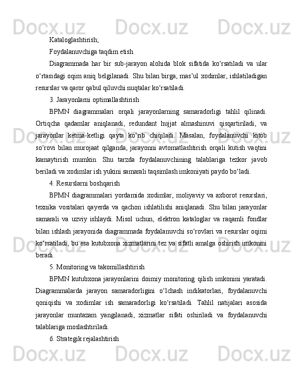 Kataloglashtirish;
Foydalanuvchiga taqdim etish.
Diagrammada   har   bir   sub-jarayon   alohida   blok   sifatida   ko‘rsatiladi   va   ular
o‘rtasidagi oqim aniq belgilanadi. Shu bilan birga, mas’ul xodimlar, ishlatiladigan
resurslar va qaror qabul qiluvchi nuqtalar ko‘rsatiladi.
3. Jarayonlarni optimallashtirish
BPMN   diagrammalari   orqali   jarayonlarning   samaradorligi   tahlil   qilinadi.
Ortiqcha   qadamlar   aniqlanadi,   redundant   hujjat   almashinuvi   qisqartiriladi,   va
jarayonlar   ketma-ketligi   qayta   ko‘rib   chiqiladi.   Masalan,   foydalanuvchi   kitob
so‘rovi   bilan   murojaat   qilganda,   jarayonni   avtomatlashtirish   orqali   kutish   vaqtini
kamaytirish   mumkin.   Shu   tarzda   foydalanuvchining   talablariga   tezkor   javob
beriladi va xodimlar ish yukini samarali taqsimlash imkoniyati paydo bo‘ladi.
4. Resurslarni boshqarish
BPMN   diagrammalari   yordamida   xodimlar,   moliyaviy   va   axborot   resurslari,
texnika   vositalari   qayerda   va   qachon   ishlatilishi   aniqlanadi.   Shu   bilan   jarayonlar
samarali   va   uzviy   ishlaydi.   Misol   uchun,   elektron   kataloglar   va   raqamli   fondlar
bilan ishlash jarayonida diagrammada foydalanuvchi so‘rovlari va resurslar oqimi
ko‘rsatiladi, bu esa kutubxona xizmatlarini tez va sifatli amalga oshirish imkonini
beradi.
5. Monitoring va takomillashtirish
BPMN   kutubxona   jarayonlarini   doimiy   monitoring   qilish   imkonini   yaratadi.
Diagrammalarda   jarayon   samaradorligini   o‘lchash   indikatorlari,   foydalanuvchi
qoniqishi   va   xodimlar   ish   samaradorligi   ko‘rsatiladi.   Tahlil   natijalari   asosida
jarayonlar   muntazam   yangilanadi,   xizmatlar   sifati   oshiriladi   va   foydalanuvchi
talablariga moslashtiriladi.
6. Strategik rejalashtirish 