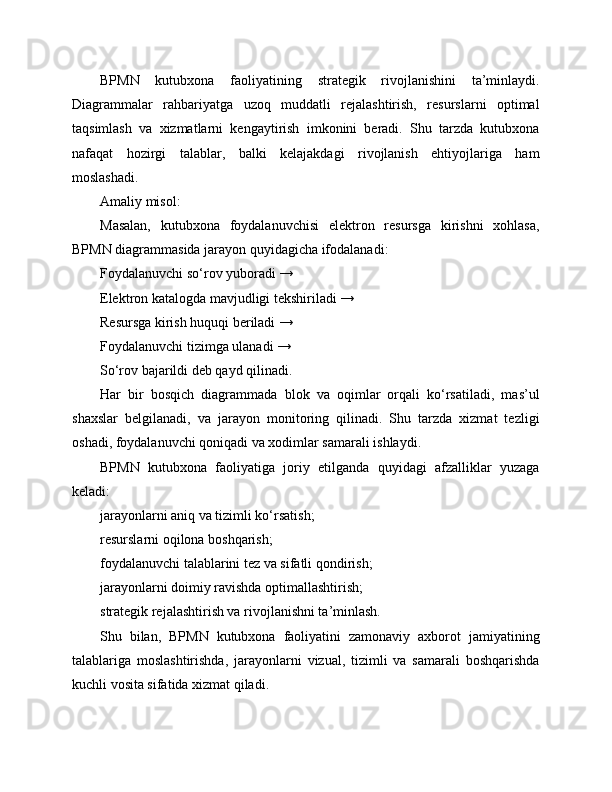 BPMN   kutubxona   faoliyatining   strategik   rivojlanishini   ta’minlaydi.
Diagrammalar   rahbariyatga   uzoq   muddatli   rejalashtirish,   resurslarni   optimal
taqsimlash   va   xizmatlarni   kengaytirish   imkonini   beradi.   Shu   tarzda   kutubxona
nafaqat   hozirgi   talablar,   balki   kelajakdagi   rivojlanish   ehtiyojlariga   ham
moslashadi.
Amaliy misol:
Masalan,   kutubxona   foydalanuvchisi   elektron   resursga   kirishni   xohlasa,
BPMN diagrammasida jarayon quyidagicha ifodalanadi:
Foydalanuvchi so‘rov yuboradi →
Elektron katalogda mavjudligi tekshiriladi →
Resursga kirish huquqi beriladi →
Foydalanuvchi tizimga ulanadi →
So‘rov bajarildi deb qayd qilinadi.
Har   bir   bosqich   diagrammada   blok   va   oqimlar   orqali   ko‘rsatiladi,   mas’ul
shaxslar   belgilanadi,   va   jarayon   monitoring   qilinadi.   Shu   tarzda   xizmat   tezligi
oshadi, foydalanuvchi qoniqadi va xodimlar samarali ishlaydi.
BPMN   kutubxona   faoliyatiga   joriy   etilganda   quyidagi   afzalliklar   yuzaga
keladi:
jarayonlarni aniq va tizimli ko‘rsatish;
resurslarni oqilona boshqarish;
foydalanuvchi talablarini tez va sifatli qondirish;
jarayonlarni doimiy ravishda optimallashtirish;
strategik rejalashtirish va rivojlanishni ta’minlash.
Shu   bilan,   BPMN   kutubxona   faoliyatini   zamonaviy   axborot   jamiyatining
talablariga   moslashtirishda,   jarayonlarni   vizual,   tizimli   va   samarali   boshqarishda
kuchli vosita sifatida xizmat qiladi. 