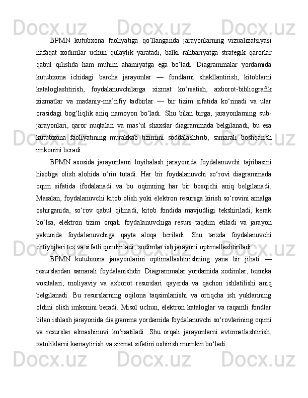BPMN   kutubxona   faoliyatiga   qo‘llanganda   jarayonlarning   vizualizatsiyasi
nafaqat   xodimlar   uchun   qulaylik   yaratadi,   balki   rahbariyatga   strategik   qarorlar
qabul   qilishda   ham   muhim   ahamiyatga   ega   bo‘ladi.   Diagrammalar   yordamida
kutubxona   ichidagi   barcha   jarayonlar   —   fondlarni   shakllantirish,   kitoblarni
kataloglashtirish,   foydalanuvchilarga   xizmat   ko‘rsatish,   axborot-bibliografik
xizmatlar   va   madaniy-ma’rifiy   tadbirlar   —   bir   tizim   sifatida   ko‘rinadi   va   ular
orasidagi   bog‘liqlik   aniq   namoyon   bo‘ladi.   Shu   bilan   birga,   jarayonlarning   sub-
jarayonlari,   qaror   nuqtalari   va   mas’ul   shaxslar   diagrammada   belgilanadi,   bu   esa
kutubxona   faoliyatining   murakkab   tizimini   soddalashtirib,   samarali   boshqarish
imkonini beradi.
BPMN   asosida   jarayonlarni   loyihalash   jarayonida   foydalanuvchi   tajribasini
hisobga   olish   alohida   o‘rin   tutadi.   Har   bir   foydalanuvchi   so‘rovi   diagrammada
oqim   sifatida   ifodalanadi   va   bu   oqimning   har   bir   bosqichi   aniq   belgilanadi.
Masalan, foydalanuvchi kitob olish yoki elektron resursga kirish so‘rovini amalga
oshirganida,   so‘rov   qabul   qilinadi,   kitob   fondida   mavjudligi   tekshiriladi,   kerak
bo‘lsa,   elektron   tizim   orqali   foydalanuvchiga   resurs   taqdim   etiladi   va   jarayon
yakunida   foydalanuvchiga   qayta   aloqa   beriladi.   Shu   tarzda   foydalanuvchi
ehtiyojlari tez va sifatli qondiriladi, xodimlar ish jarayoni optimallashtiriladi.
BPMN   kutubxona   jarayonlarini   optimallashtirishning   yana   bir   jihati   —
resurslardan   samarali   foydalanishdir.   Diagrammalar   yordamida   xodimlar,   texnika
vositalari,   moliyaviy   va   axborot   resurslari   qayerda   va   qachon   ishlatilishi   aniq
belgilanadi.   Bu   resurslarning   oqilona   taqsimlanishi   va   ortiqcha   ish   yuklarining
oldini   olish   imkonini   beradi.  Misol  uchun,  elektron  kataloglar   va  raqamli   fondlar
bilan ishlash jarayonida diagramma yordamida foydalanuvchi so‘rovlarining oqimi
va   resurslar   almashinuvi   ko‘rsatiladi.   Shu   orqali   jarayonlarni   avtomatlashtirish,
xatoliklarni kamaytirish va xizmat sifatini oshirish mumkin bo‘ladi. 