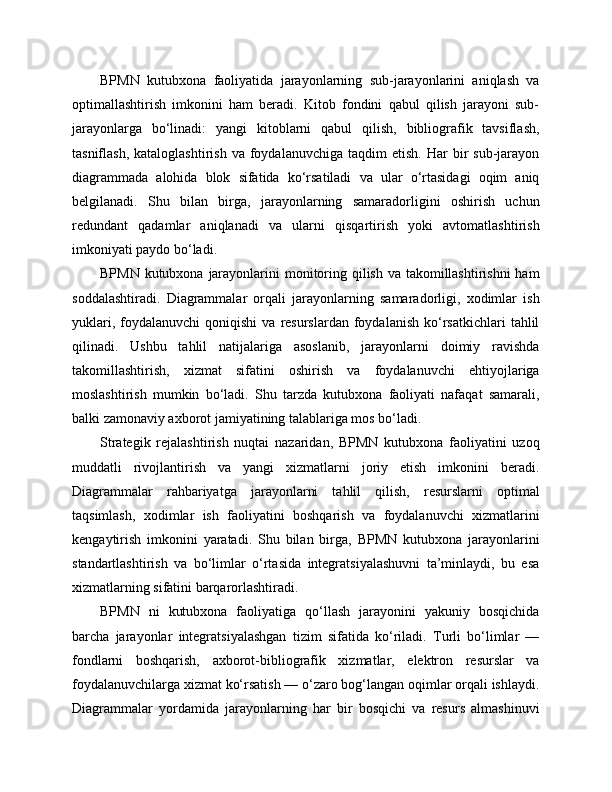 BPMN   kutubxona   faoliyatida   jarayonlarning   sub-jarayonlarini   aniqlash   va
optimallashtirish   imkonini   ham   beradi.   Kitob   fondini   qabul   qilish   jarayoni   sub-
jarayonlarga   bo‘linadi:   yangi   kitoblarni   qabul   qilish,   bibliografik   tavsiflash,
tasniflash,  kataloglashtirish  va  foydalanuvchiga  taqdim  etish.   Har   bir  sub-jarayon
diagrammada   alohida   blok   sifatida   ko‘rsatiladi   va   ular   o‘rtasidagi   oqim   aniq
belgilanadi.   Shu   bilan   birga,   jarayonlarning   samaradorligini   oshirish   uchun
redundant   qadamlar   aniqlanadi   va   ularni   qisqartirish   yoki   avtomatlashtirish
imkoniyati paydo bo‘ladi.
BPMN kutubxona jarayonlarini  monitoring qilish va takomillashtirishni  ham
soddalashtiradi.   Diagrammalar   orqali   jarayonlarning   samaradorligi,   xodimlar   ish
yuklari,  foydalanuvchi  qoniqishi   va  resurslardan   foydalanish  ko‘rsatkichlari   tahlil
qilinadi.   Ushbu   tahlil   natijalariga   asoslanib,   jarayonlarni   doimiy   ravishda
takomillashtirish,   xizmat   sifatini   oshirish   va   foydalanuvchi   ehtiyojlariga
moslashtirish   mumkin   bo‘ladi.   Shu   tarzda   kutubxona   faoliyati   nafaqat   samarali,
balki zamonaviy axborot jamiyatining talablariga mos bo‘ladi.
Strategik   rejalashtirish   nuqtai   nazaridan,   BPMN   kutubxona   faoliyatini   uzoq
muddatli   rivojlantirish   va   yangi   xizmatlarni   joriy   etish   imkonini   beradi.
Diagrammalar   rahbariyatga   jarayonlarni   tahlil   qilish,   resurslarni   optimal
taqsimlash,   xodimlar   ish   faoliyatini   boshqarish   va   foydalanuvchi   xizmatlarini
kengaytirish   imkonini   yaratadi.   Shu   bilan   birga,   BPMN   kutubxona   jarayonlarini
standartlashtirish   va   bo‘limlar   o‘rtasida   integratsiyalashuvni   ta’minlaydi,   bu   esa
xizmatlarning sifatini barqarorlashtiradi.
BPMN   ni   kutubxona   faoliyatiga   qo‘llash   jarayonini   yakuniy   bosqichida
barcha   jarayonlar   integratsiyalashgan   tizim   sifatida   ko‘riladi.   Turli   bo‘limlar   —
fondlarni   boshqarish,   axborot-bibliografik   xizmatlar,   elektron   resurslar   va
foydalanuvchilarga xizmat ko‘rsatish — o‘zaro bog‘langan oqimlar orqali ishlaydi.
Diagrammalar   yordamida   jarayonlarning   har   bir   bosqichi   va   resurs   almashinuvi 