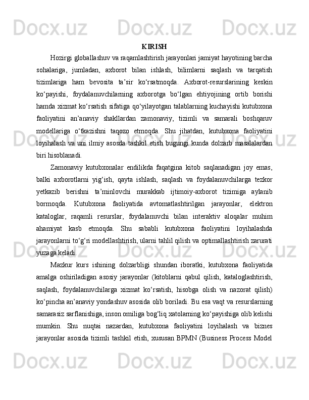 KIRISH
Hozirgi globallashuv va raqamlashtirish jarayonlari jamiyat hayotining barcha
sohalariga,   jumladan,   axborot   bilan   ishlash,   bilimlarni   saqlash   va   tarqatish
tizimlariga   ham   bevosita   ta’sir   ko‘rsatmoqda.   Axborot-resurslarining   keskin
ko‘payishi,   foydalanuvchilarning   axborotga   bo‘lgan   ehtiyojining   ortib   borishi
hamda xizmat ko‘rsatish sifatiga qo‘yilayotgan talablarning kuchayishi kutubxona
faoliyatini   an’anaviy   shakllardan   zamonaviy,   tizimli   va   samarali   boshqaruv
modellariga   o‘tkazishni   taqozo   etmoqda.   Shu   jihatdan,   kutubxona   faoliyatini
loyihalash   va   uni   ilmiy   asosda   tashkil   etish   bugungi   kunda   dolzarb   masalalardan
biri hisoblanadi.
Zamonaviy   kutubxonalar   endilikda   faqatgina   kitob   saqlanadigan   joy   emas,
balki   axborotlarni   yig‘ish,   qayta   ishlash,   saqlash   va   foydalanuvchilarga   tezkor
yetkazib   berishni   ta’minlovchi   murakkab   ijtimoiy-axborot   tizimiga   aylanib
bormoqda.   Kutubxona   faoliyatida   avtomatlashtirilgan   jarayonlar,   elektron
kataloglar,   raqamli   resurslar,   foydalanuvchi   bilan   interaktiv   aloqalar   muhim
ahamiyat   kasb   etmoqda.   Shu   sababli   kutubxona   faoliyatini   loyihalashda
jarayonlarni to‘g‘ri modellashtirish, ularni tahlil qilish va optimallashtirish zarurati
yuzaga keladi.
Mazkur   kurs   ishining   dolzarbligi   shundan   iboratki,   kutubxona   faoliyatida
amalga   oshiriladigan   asosiy   jarayonlar   (kitoblarni   qabul   qilish,   kataloglashtirish,
saqlash,   foydalanuvchilarga   xizmat   ko‘rsatish,   hisobga   olish   va   nazorat   qilish)
ko‘pincha an’anaviy yondashuv asosida olib boriladi. Bu esa vaqt va resurslarning
samarasiz sarflanishiga, inson omiliga bog‘liq xatolarning ko‘payishiga olib kelishi
mumkin.   Shu   nuqtai   nazardan,   kutubxona   faoliyatini   loyihalash   va   biznes
jarayonlar   asosida   tizimli   tashkil   etish,   xususan   BPMN   (Business   Process   Model 