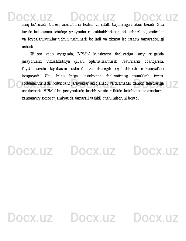 aniq   ko‘rinadi,   bu   esa   xizmatlarni   tezkor   va   sifatli   bajarishga   imkon   beradi.   Shu
tarzda   kutubxona   ichidagi   jarayonlar   murakkablikdan   soddalashtiriladi,   xodimlar
va   foydalanuvchilar   uchun   tushunarli   bo‘ladi   va   xizmat   ko‘rsatish   samaradorligi
oshadi.
Xulosa   qilib   aytganda,   BPMN   kutubxona   faoliyatiga   joriy   etilganda
jarayonlarni   vizualizatsiya   qilish,   optimallashtirish,   resurslarni   boshqarish,
foydalanuvchi   tajribasini   oshirish   va   strategik   rejalashtirish   imkoniyatlari
kengayadi.   Shu   bilan   birga,   kutubxona   faoliyatining   murakkab   tizimi
soddalashtiriladi,   redundant   jarayonlar   aniqlanadi   va   xizmatlar   zamon   talablariga
moslashadi.   BPMN   bu   jarayonlarda   kuchli   vosita   sifatida   kutubxona   xizmatlarini
zamonaviy axborot jamiyatida samarali tashkil etish imkonini beradi. 