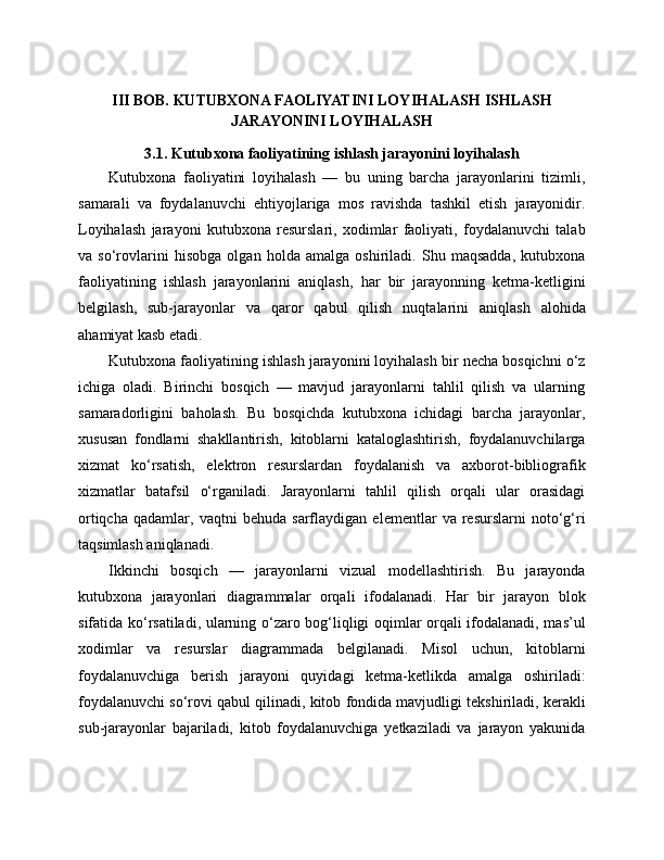 III   BOB. KUTUBXONA FAOLIYATINI LOYIHALASH ISHLASH
JARAYONINI LOYIHALASH
3.1. Kutubxona faoliyatining ishlash jarayonini loyihalash
Kutubxona   faoliyatini   loyihalash   —   bu   uning   barcha   jarayonlarini   tizimli,
samarali   va   foydalanuvchi   ehtiyojlariga   mos   ravishda   tashkil   etish   jarayonidir.
Loyihalash   jarayoni   kutubxona   resurslari,   xodimlar   faoliyati,   foydalanuvchi   talab
va   so‘rovlarini   hisobga   olgan   holda   amalga   oshiriladi.   Shu   maqsadda,   kutubxona
faoliyatining   ishlash   jarayonlarini   aniqlash,   har   bir   jarayonning   ketma-ketligini
belgilash,   sub-jarayonlar   va   qaror   qabul   qilish   nuqtalarini   aniqlash   alohida
ahamiyat kasb etadi.
Kutubxona faoliyatining ishlash jarayonini loyihalash bir necha bosqichni o‘z
ichiga   oladi.   Birinchi   bosqich   —   mavjud   jarayonlarni   tahlil   qilish   va   ularning
samaradorligini   baholash.   Bu   bosqichda   kutubxona   ichidagi   barcha   jarayonlar,
xususan   fondlarni   shakllantirish,   kitoblarni   kataloglashtirish,   foydalanuvchilarga
xizmat   ko‘rsatish,   elektron   resurslardan   foydalanish   va   axborot-bibliografik
xizmatlar   batafsil   o‘rganiladi.   Jarayonlarni   tahlil   qilish   orqali   ular   orasidagi
ortiqcha   qadamlar,   vaqtni   behuda   sarflaydigan   elementlar   va   resurslarni   noto‘g‘ri
taqsimlash aniqlanadi.
Ikkinchi   bosqich   —   jarayonlarni   vizual   modellashtirish.   Bu   jarayonda
kutubxona   jarayonlari   diagrammalar   orqali   ifodalanadi.   Har   bir   jarayon   blok
sifatida ko‘rsatiladi, ularning o‘zaro bog‘liqligi oqimlar orqali ifodalanadi, mas’ul
xodimlar   va   resurslar   diagrammada   belgilanadi.   Misol   uchun,   kitoblarni
foydalanuvchiga   berish   jarayoni   quyidagi   ketma-ketlikda   amalga   oshiriladi:
foydalanuvchi so‘rovi qabul qilinadi, kitob fondida mavjudligi tekshiriladi, kerakli
sub-jarayonlar   bajariladi,   kitob   foydalanuvchiga   yetkaziladi   va   jarayon   yakunida 