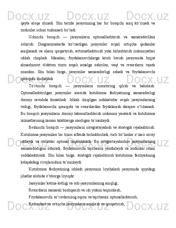 qayta   aloqa   olinadi.   Shu   tarzda   jarayonning   har   bir   bosqichi   aniq   ko‘rinadi   va
xodimlar uchun tushunarli bo‘ladi.
Uchinchi   bosqich   —   jarayonlarni   optimallashtirish   va   samaradorlikni
oshirish.   Diagrammalarda   ko‘rsatilgan   jarayonlar   orqali   ortiqcha   qadamlar
aniqlanadi  va ularni qisqartirish, avtomatlashtirish yoki  birlashtirish imkoniyatlari
ishlab   chiqiladi.   Masalan,   foydalanuvchilarga   kitob   berish   jarayonida   hujjat
almashinuvi   elektron   tizim   orqali   amalga   oshirilsa,   vaqt   va   resurslarni   tejash
mumkin.   Shu   bilan   birga,   jarayonlar   samaradorligi   oshadi   va   foydalanuvchi
qoniqishi kuchayadi.
To‘rtinchi   bosqich   —   jarayonlarni   monitoring   qilish   va   baholash.
Optimallashtirilgan   jarayonlar   asosida   kutubxona   faoliyatining   samaradorligi
doimiy   ravishda   kuzatiladi.   Ishlab   chiqilgan   indikatorlar   orqali   jarayonlarning
tezligi,   foydalanuvchi   qoniqishi   va   resurslardan   foydalanish   darajasi   o‘lchanadi.
Bu bosqich jarayonlarni  doimiy takomillashtirish imkonini yaratadi va kutubxona
xizmatlarining zamon talablariga mosligini ta’minlaydi.
Beshinchi  bosqich — jarayonlarni integratsiyalash  va strategik rejalashtirish.
Kutubxona jarayonlari bir tizim sifatida birlashtiriladi, turli bo‘limlar o‘zaro uzviy
ishlaydi   va   resurslar   optimal   taqsimlanadi.   Bu   integratsiyalashuv   jarayonlarning
samaradorligini   oshiradi,   foydalanuvchi   tajribasini   yaxshilaydi   va   xodimlar   ishini
soddalashtiradi.   Shu   bilan   birga,   strategik   rejalashtirish   kutubxona   faoliyatining
kelajakdagi rivojlanishini ta’minlaydi.
Kutubxona   faoliyatining   ishlash   jarayonini   loyihalash   jarayonida   quyidagi
jihatlar alohida e’tiborga loyiqdir:
Jarayonlar ketma-ketligi va sub-jarayonlarning aniqligi;
Resurslarni samarali boshqarish va ish yukini taqsimlash;
Foydalanuvchi so‘rovlarining oqimi va tajribasini optimallashtirish;
Redundant va ortiqcha jarayonlarni aniqlash va qisqartirish; 