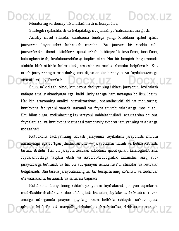 Monitoring va doimiy takomillashtirish imkoniyatlari;
Strategik rejalashtirish va kelajakdagi rivojlanish yo‘nalishlarini aniqlash.
Amaliy   misol   sifatida,   kutubxona   fondiga   yangi   kitoblarni   qabul   qilish
jarayonini   loyihalashni   ko‘rsatish   mumkin.   Bu   jarayon   bir   nechta   sub-
jarayonlardan   iborat:   kitoblarni   qabul   qilish,   bibliografik   tavsiflash,   tasniflash,
kataloglashtirish,   foydalanuvchilarga   taqdim   etish.   Har   bir   bosqich   diagrammada
alohida   blok   sifatida   ko‘rsatiladi,   resurslar   va   mas’ul   shaxslar   belgilanadi.   Shu
orqali   jarayonning   samaradorligi   oshadi,   xatoliklar   kamayadi   va   foydalanuvchiga
xizmat tezroq yetkaziladi.
Shuni ta’kidlash joizki, kutubxona faoliyatining ishlash jarayonini loyihalash
nafaqat   amaliy   ahamiyatga   ega,   balki   ilmiy   asosga   ham   tayangan   bo‘lishi   lozim.
Har   bir   jarayonning   analizi,   vizualizatsiyasi,   optimallashtirilishi   va   monitoringi
kutubxona   faoliyatini   yanada   samarali   va   foydalanuvchi   talablariga   mos   qiladi.
Shu   bilan   birga,   xodimlarning   ish   jarayoni   soddalashtiriladi,   resurslardan   oqilona
foydalaniladi va kutubxona xizmatlari zamonaviy axborot jamiyatining talablariga
moslashadi.
Kutubxona   faoliyatining   ishlash   jarayonini   loyihalash   jarayonida   muhim
ahamiyatga   ega   bo‘lgan   jihatlardan   biri   —   jarayonlarni   tizimli   va   ketma-ketlikda
tashkil etishdir. Har bir jarayon, xususan kitoblarni qabul qilish, kataloglashtirish,
foydalanuvchiga   taqdim   etish   va   axborot-bibliografik   xizmatlar,   aniq   sub-
jarayonlarga   bo‘linadi   va   har   bir   sub-jarayon   uchun   mas’ul   shaxslar   va   resurslar
belgilanadi. Shu tarzda jarayonlarning har bir bosqichi aniq ko‘rinadi va xodimlar
o‘z vazifalarini tushunarli va samarali bajaradi.
Kutubxona   faoliyatining   ishlash   jarayonini   loyihalashda   jarayon   oqimlarini
modellashtirish alohida e’tibor talab qiladi. Masalan, foydalanuvchi kitob so‘rovini
amalga   oshirganida   jarayon   quyidagi   ketma-ketlikda   ishlaydi:   so‘rov   qabul
qilinadi,   kitob   fondida   mavjudligi   tekshiriladi,   kerak   bo‘lsa,   elektron   tizim   orqali 