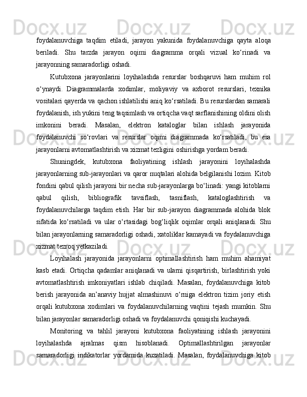 foydalanuvchiga   taqdim   etiladi,   jarayon   yakunida   foydalanuvchiga   qayta   aloqa
beriladi.   Shu   tarzda   jarayon   oqimi   diagramma   orqali   vizual   ko‘rinadi   va
jarayonning samaradorligi oshadi.
Kutubxona   jarayonlarini   loyihalashda   resurslar   boshqaruvi   ham   muhim   rol
o‘ynaydi.   Diagrammalarda   xodimlar,   moliyaviy   va   axborot   resurslari,   texnika
vositalari qayerda va qachon ishlatilishi aniq ko‘rsatiladi. Bu resurslardan samarali
foydalanish, ish yukini teng taqsimlash va ortiqcha vaqt sarflanishining oldini olish
imkonini   beradi.   Masalan,   elektron   kataloglar   bilan   ishlash   jarayonida
foydalanuvchi   so‘rovlari   va   resurslar   oqimi   diagrammada   ko‘rsatiladi,   bu   esa
jarayonlarni avtomatlashtirish va xizmat tezligini oshirishga yordam beradi.
Shuningdek,   kutubxona   faoliyatining   ishlash   jarayonini   loyihalashda
jarayonlarning sub-jarayonlari va qaror nuqtalari alohida belgilanishi lozim. Kitob
fondini qabul qilish jarayoni bir necha sub-jarayonlarga bo‘linadi: yangi kitoblarni
qabul   qilish,   bibliografik   tavsiflash,   tasniflash,   kataloglashtirish   va
foydalanuvchilarga   taqdim   etish.   Har   bir   sub-jarayon   diagrammada   alohida   blok
sifatida   ko‘rsatiladi   va   ular   o‘rtasidagi   bog‘liqlik   oqimlar   orqali   aniqlanadi.   Shu
bilan jarayonlarning samaradorligi oshadi, xatoliklar kamayadi va foydalanuvchiga
xizmat tezroq yetkaziladi.
Loyihalash   jarayonida   jarayonlarni   optimallashtirish   ham   muhim   ahamiyat
kasb   etadi.   Ortiqcha   qadamlar   aniqlanadi   va   ularni   qisqartirish,   birlashtirish   yoki
avtomatlashtirish   imkoniyatlari   ishlab   chiqiladi.   Masalan,   foydalanuvchiga   kitob
berish   jarayonida   an’anaviy   hujjat   almashinuvi   o‘rniga   elektron   tizim   joriy   etish
orqali   kutubxona   xodimlari   va   foydalanuvchilarning   vaqtini   tejash   mumkin.   Shu
bilan jarayonlar samaradorligi oshadi va foydalanuvchi qoniqishi kuchayadi.
Monitoring   va   tahlil   jarayoni   kutubxona   faoliyatining   ishlash   jarayonini
loyihalashda   ajralmas   qism   hisoblanadi.   Optimallashtirilgan   jarayonlar
samaradorligi   indikatorlar   yordamida   kuzatiladi.   Masalan,   foydalanuvchiga   kitob 