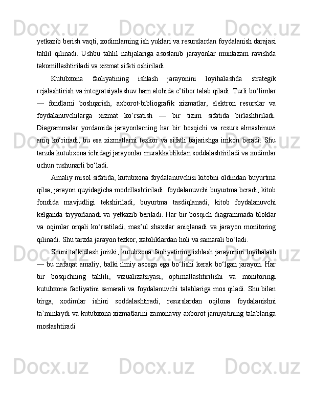 yetkazib berish vaqti, xodimlarning ish yuklari va resurslardan foydalanish darajasi
tahlil   qilinadi.   Ushbu   tahlil   natijalariga   asoslanib   jarayonlar   muntazam   ravishda
takomillashtiriladi va xizmat sifati oshiriladi.
Kutubxona   faoliyatining   ishlash   jarayonini   loyihalashda   strategik
rejalashtirish va integratsiyalashuv ham alohida e’tibor talab qiladi. Turli bo‘limlar
—   fondlarni   boshqarish,   axborot-bibliografik   xizmatlar,   elektron   resurslar   va
foydalanuvchilarga   xizmat   ko‘rsatish   —   bir   tizim   sifatida   birlashtiriladi.
Diagrammalar   yordamida   jarayonlarning   har   bir   bosqichi   va   resurs   almashinuvi
aniq   ko‘rinadi,   bu   esa   xizmatlarni   tezkor   va   sifatli   bajarishga   imkon   beradi.   Shu
tarzda kutubxona ichidagi jarayonlar murakkablikdan soddalashtiriladi va xodimlar
uchun tushunarli bo‘ladi.
Amaliy misol sifatida, kutubxona foydalanuvchisi kitobni oldindan buyurtma
qilsa, jarayon quyidagicha modellashtiriladi: foydalanuvchi buyurtma beradi, kitob
fondida   mavjudligi   tekshiriladi,   buyurtma   tasdiqlanadi,   kitob   foydalanuvchi
kelganda  tayyorlanadi  va  yetkazib  beriladi.  Har  bir  bosqich  diagrammada  bloklar
va   oqimlar   orqali   ko‘rsatiladi,   mas’ul   shaxslar   aniqlanadi   va   jarayon   monitoring
qilinadi. Shu tarzda jarayon tezkor, xatoliklardan holi va samarali bo‘ladi.
Shuni ta’kidlash joizki, kutubxona faoliyatining ishlash jarayonini loyihalash
— bu  nafaqat  amaliy,  balki  ilmiy  asosga  ega  bo‘lishi   kerak  bo‘lgan  jarayon. Har
bir   bosqichning   tahlili,   vizualizatsiyasi,   optimallashtirilishi   va   monitoringi
kutubxona faoliyatini samarali  va foydalanuvchi  talablariga mos qiladi. Shu bilan
birga,   xodimlar   ishini   soddalashtiradi,   resurslardan   oqilona   foydalanishni
ta’minlaydi va kutubxona xizmatlarini zamonaviy axborot jamiyatining talablariga
moslashtiradi. 