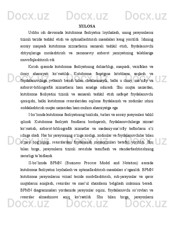XULOSA
Ushbu   ish   davomida   kutubxona   faoliyatini   loyihalash,   uning   jarayonlarini
tizimli   tarzda   tashkil   etish   va   optimallashtirish   masalalari   keng   yoritildi.   Ishning
asosiy   maqsadi   kutubxona   xizmatlarini   samarali   tashkil   etish,   foydalanuvchi
ehtiyojlariga   moslashtirish   va   zamonaviy   axborot   jamiyatining   talablariga
muvofiqlashtirish edi.
Kirish   qismida   kutubxona   faoliyatining   dolzarbligi,   maqsadi,   vazifalari   va
ilmiy   ahamiyati   ko‘rsatildi.   Kutubxona   faqatgina   kitoblarni   saqlash   va
foydalanuvchiga   yetkazib   berish   bilan   cheklanmaydi,   balki   u   ilmiy,   ma’rifiy   va
axborot-bibliografik   xizmatlarni   ham   amalga   oshiradi.   Shu   nuqtai   nazardan,
kutubxona   faoliyatini   tizimli   va   samarali   tashkil   etish   nafaqat   foydalanuvchi
qoniqishi,   balki   kutubxona   resurslaridan   oqilona   foydalanish   va   xodimlar   ishini
soddalashtirish nuqtai nazaridan ham muhim ahamiyatga ega.
I-bo‘limda kutubxona faoliyatining tuzilishi, turlari va asosiy jarayonlari tahlil
qilindi.   Kutubxona   faoliyati   fondlarni   boshqarish,   foydalanuvchilarga   xizmat
ko‘rsatish,   axborot-bibliografik   xizmatlar   va   madaniy-ma’rifiy   tadbirlarni   o‘z
ichiga oladi. Har bir jarayonning o‘ziga xosligi, xodimlar va foydalanuvchilar bilan
o‘zaro   bog‘liqligi,   resurslardan   foydalanish   mexanizmlari   batafsil   yoritildi.   Shu
bilan   birga,   jarayonlarni   tizimli   ravishda   tasniflash   va   standartlashtirishning
zarurligi ta’kidlandi.
II-bo‘limda   BPMN   (Business   Process   Model   and   Notation)   asosida
kutubxona faoliyatini loyihalash va optimallashtirish masalalari o‘rganildi. BPMN
kutubxona   jarayonlarini   vizual   tarzda   modellashtirish,   sub-jarayonlar   va   qaror
nuqtalarini   aniqlash,   resurslar   va   mas’ul   shaxslarni   belgilash   imkonini   beradi.
BPMN   diagrammalari   yordamida   jarayonlar   oqimi,   foydalanuvchi   so‘rovlari   va
resurslar   almashinuvi   aniq   ko‘rsatildi.   Shu   bilan   birga,   jarayonlarni 