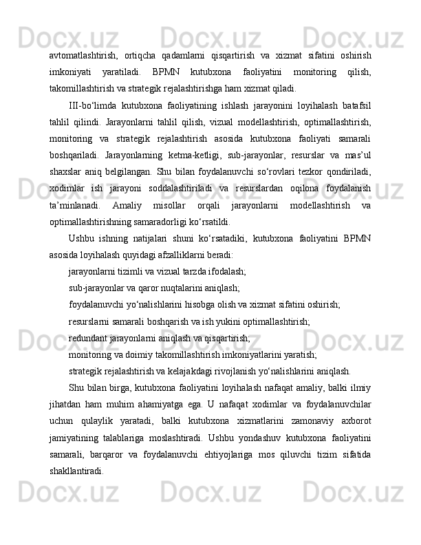 avtomatlashtirish,   ortiqcha   qadamlarni   qisqartirish   va   xizmat   sifatini   oshirish
imkoniyati   yaratiladi.   BPMN   kutubxona   faoliyatini   monitoring   qilish,
takomillashtirish va strategik rejalashtirishga ham xizmat qiladi.
III-bo‘limda   kutubxona   faoliyatining   ishlash   jarayonini   loyihalash   batafsil
tahlil   qilindi.   Jarayonlarni   tahlil   qilish,   vizual   modellashtirish,   optimallashtirish,
monitoring   va   strategik   rejalashtirish   asosida   kutubxona   faoliyati   samarali
boshqariladi.   Jarayonlarning   ketma-ketligi,   sub-jarayonlar,   resurslar   va   mas’ul
shaxslar   aniq   belgilangan.   Shu   bilan   foydalanuvchi   so‘rovlari   tezkor   qondiriladi,
xodimlar   ish   jarayoni   soddalashtiriladi   va   resurslardan   oqilona   foydalanish
ta’minlanadi.   Amaliy   misollar   orqali   jarayonlarni   modellashtirish   va
optimallashtirishning samaradorligi ko‘rsatildi.
Ushbu   ishning   natijalari   shuni   ko‘rsatadiki,   kutubxona   faoliyatini   BPMN
asosida loyihalash quyidagi afzalliklarni beradi:
jarayonlarni tizimli va vizual tarzda ifodalash;
sub-jarayonlar va qaror nuqtalarini aniqlash;
foydalanuvchi yo‘nalishlarini hisobga olish va xizmat sifatini oshirish;
resurslarni samarali boshqarish va ish yukini optimallashtirish;
redundant jarayonlarni aniqlash va qisqartirish;
monitoring va doimiy takomillashtirish imkoniyatlarini yaratish;
strategik rejalashtirish va kelajakdagi rivojlanish yo‘nalishlarini aniqlash.
Shu bilan birga, kutubxona faoliyatini loyihalash nafaqat  amaliy, balki ilmiy
jihatdan   ham   muhim   ahamiyatga   ega.   U   nafaqat   xodimlar   va   foydalanuvchilar
uchun   qulaylik   yaratadi,   balki   kutubxona   xizmatlarini   zamonaviy   axborot
jamiyatining   talablariga   moslashtiradi.   Ushbu   yondashuv   kutubxona   faoliyatini
samarali,   barqaror   va   foydalanuvchi   ehtiyojlariga   mos   qiluvchi   tizim   sifatida
shakllantiradi. 