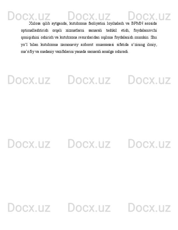 Xulosa   qilib   aytganda,   kutubxona   faoliyatini   loyihalash   va   BPMN   asosida
optimallashtirish   orqali   xizmatlarni   samarali   tashkil   etish,   foydalanuvchi
qoniqishini oshirish va kutubxona resurslaridan oqilona foydalanish mumkin. Shu
yo‘l   bilan   kutubxona   zamonaviy   axborot   muassasasi   sifatida   o‘zining   ilmiy,
ma’rifiy va madaniy vazifalarini yanada samarali amalga oshiradi. 