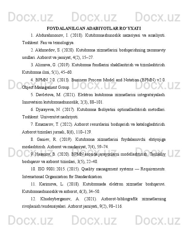 FOYDALANILGAN ADABIYOTLAR RO‘YXATI
1.   Abdurahmonov,   I.   (2018).   Kutubxonashunoslik   nazariyasi   va   amaliyoti.
Toshkent: Fan va texnologiya.
2. Akhmedov,  S. (2020).  Kutubxona  xizmatlarini   boshqarishning  zamonaviy
usullari. Axborot va jamiyat, 4(2), 15–27.
3. Alimova, G. (2019). Kutubxona fondlarini shakllantirish va tizimlashtirish.
Kutubxona ilmi, 5(1), 45–60.
4.   BPMN   2.0.   (2013).   Business   Process   Model   and   Notation   (BPMN)   v2.0.
Object Management Group.
5.   Davletova,   M.   (2021).   Elektron   kutubxona   xizmatlarini   integratsiyalash.
Innovatsion kutubxonashunoslik, 2(3), 88–101.
6.   Djurayeva,   N.   (2017).   Kutubxona   faoliyatini   optimallashtirish   metodlari.
Toshkent: Universitet nashriyoti.
7. Ernazarov, T. (2022). Axborot resurslarini boshqarish va kataloglashtirish.
Axborot tizimlari jurnali, 8(6), 110–129.
8.   Ganiev,   R.   (2019).   Kutubxona   xizmatlarini   foydalanuvchi   ehtiyojiga
moslashtirish. Axborot va madaniyat, 7(4), 59–74.
9. Hasanov, B. (2020). BPMN asosida jarayonlarni modellashtirish. Tashkiliy
boshqaruv va axborot tizimlari, 3(5), 22–40.
10.   ISO   9001:2015.   (2015).   Quality   management   systems   —   Requirements.
International Organization for Standardization.
11.   Karimova,   L.   (2018).   Kutubxonada   elektron   xizmatlar   boshqaruvi.
Kutubxonashunoslik va axborot, 6(3), 34–50.
12.   Khudoyberganov,   A.   (2021).   Axborot-bibliografik   xizmatlarning
rivojlanish tendensiyalari. Axborot jamiyati, 9(2), 98–116. 