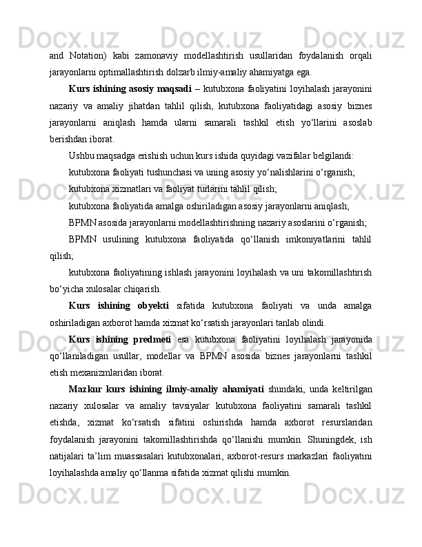 and   Notation)   kabi   zamonaviy   modellashtirish   usullaridan   foydalanish   orqali
jarayonlarni optimallashtirish dolzarb ilmiy-amaliy ahamiyatga ega.
Kurs ishining asosiy maqsadi   – kutubxona faoliyatini loyihalash jarayonini
nazariy   va   amaliy   jihatdan   tahlil   qilish,   kutubxona   faoliyatidagi   asosiy   biznes
jarayonlarni   aniqlash   hamda   ularni   samarali   tashkil   etish   yo‘llarini   asoslab
berishdan iborat.
Ushbu maqsadga erishish uchun kurs ishida quyidagi vazifalar belgilandi:
kutubxona faoliyati tushunchasi va uning asosiy yo‘nalishlarini o‘rganish;
kutubxona xizmatlari va faoliyat turlarini tahlil qilish;
kutubxona faoliyatida amalga oshiriladigan asosiy jarayonlarni aniqlash;
BPMN asosida jarayonlarni modellashtirishning nazariy asoslarini o‘rganish;
BPMN   usulining   kutubxona   faoliyatida   qo‘llanish   imkoniyatlarini   tahlil
qilish;
kutubxona faoliyatining ishlash jarayonini loyihalash va uni takomillashtirish
bo‘yicha xulosalar chiqarish.
Kurs   ishining   obyekti   sifatida   kutubxona   faoliyati   va   unda   amalga
oshiriladigan axborot hamda xizmat ko‘rsatish jarayonlari tanlab olindi.
Kurs   ishining   predmeti   esa   kutubxona   faoliyatini   loyihalash   jarayonida
qo‘llaniladigan   usullar,   modellar   va   BPMN   asosida   biznes   jarayonlarni   tashkil
etish mexanizmlaridan iborat.
Mazkur   kurs   ishining   ilmiy-amaliy   ahamiyati   shundaki,   unda   keltirilgan
nazariy   xulosalar   va   amaliy   tavsiyalar   kutubxona   faoliyatini   samarali   tashkil
etishda,   xizmat   ko‘rsatish   sifatini   oshirishda   hamda   axborot   resurslaridan
foydalanish   jarayonini   takomillashtirishda   qo‘llanishi   mumkin.   Shuningdek,   ish
natijalari   ta’lim   muassasalari   kutubxonalari,   axborot-resurs   markazlari   faoliyatini
loyihalashda amaliy qo‘llanma sifatida xizmat qilishi mumkin. 